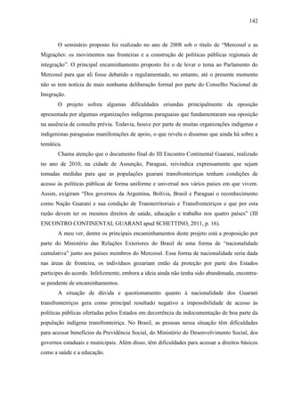 142
O seminário proposto foi realizado no ano de 2008 sob o título de “Mercosul e as
Migrações: os movimentos nas fronteiras e a construção de políticas públicas regionais de
integração”. O principal encaminhamento proposto foi o de levar o tema ao Parlamento do
Mercosul para que ali fosse debatido e regulamentado, no entanto, até o presente momento
não se tem notícia de mais nenhuma deliberação formal por parte do Conselho Nacional de
Imigração.
O projeto sofreu algumas dificuldades oriundas principalmente da oposição
apresentada por algumas organizações indígenas paraguaias que fundamentaram sua oposição
na ausência de consulta prévia. Todavia, houve por parte de muitas organizações indígenas e
indigenistas paraguaias manifestações de apoio, o que revela o dissenso que ainda há sobre a
temática.
Chama atenção que o documento final do III Encontro Continental Guarani, realizado
no ano de 2010, na cidade de Assunção, Paraguai, reivindica expressamente que sejam
tomadas medidas para que as populações guarani transfronteiriças tenham condições de
acesso às políticas públicas de forma uniforme e universal nos vários países em que vivem.
Assim, exigiram “Dos governos da Argentina, Bolívia, Brasil e Paraguai o reconhecimento
como Nação Guarani e sua condição de Transterritoriais e Transfronteiriços e que por esta
razão devem ter os mesmos direitos de saúde, educação e trabalho nos quatro países” (III
ENCONTRO CONTINENTAL GUARANI apud SCHETTINO, 2011, p. 16).
A meu ver, dentre os principais encaminhamentos deste projeto está a proposição por
parte do Ministério das Relações Exteriores do Brasil de uma forma de “nacionalidade
cumulativa” junto aos países membros do Mercosul. Essa forma de nacionalidade seria dada
nas áreas de fronteira, os indivíduos gozariam então da proteção por parte dos Estados
participes do acordo. Infelizmente, embora a ideia ainda não tenha sido abandonada, encontra-
se pendente de encaminhamentos.
A situação de dúvida e questionamento quanto à nacionalidade dos Guarani
transfronteiriços gera como principal resultado negativo a impossibilidade de acesso às
políticas públicas ofertadas pelos Estados em decorrência da indocumentação de boa parte da
população indígena transfronteiriça. No Brasil, as pessoas nessa situação têm dificuldades
para acessar benefícios da Previdência Social, do Ministério do Desenvolvimento Social, dos
governos estaduais e municipais. Além disso, têm dificuldades para acessar a direitos básicos
como a saúde e a educação.
 
