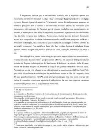 143
É importante lembrar que a nacionalidade brasileira não é adquirida apenas por
nascimento em território nacional. O artigo 12 da Constituição Federal prevê outras condições
por meio da quais é possível adquiri-la.28
Certamente, muitos dos indígenas que nasceram no
território paraguaio têm o direito à nacionalidade brasileira (filhos de brasileiros com
paraguaios e até nacionais do Paraguai que já reúnem condições para naturalização), no
entanto, a imposição de uma série de exigências documentais e processuais inviabiliza esse
tipo de pleito por parte dos indígenas. Assim sendo, muitos que não possuem documento
algum, seja paraguaio ou brasileiro, inúmeras vezes são considerados paraguaios no Brasil e
brasileiros no Paraguai, são assim pessoas que existem sem existir (para o mundo cartorial da
sociedade envolvente). Sua existência física não lhes confere direitos de cidadania. Essas
pessoas vivem à margem das políticas públicas de saúde, educação, distribuição de renda e
etc..
Para exemplificar, dentre tantas situações por mim presenciadas e/ou acompanhadas,
relatarei a história de duas irmãs29
que procuraram a FUNAI em agosto de 2011 para solicitar
emissão de Registro Administrativo de Nascimento de Indígena. A primeira tinha 41 anos,
nasceu na Reserva Indígena de Amambai e viveu ali até quando completou 8 anos de idade.
Nessa época, seu pai veio a falecer e sua mãe optou por se mudar para a cidade de Ponta Porã,
para onde foi em busca de trabalho que lhe possibilitasse manter a filha. Já a segunda, tinha
39 anos quando procurou a FUNAI, ainda criança foi entregue pela mãe a um casal de não
índios de Amambai e teve uma trajetória de vida distinta da irmã com quem se encontrou
novamente há poucos anos já na periferia de Ponta Porã.
28
Art. 12. São brasileiros:
I - natos:
a) os nascidos na República Federativa do Brasil, ainda que de pais estrangeiros, desde que estes não
estejam a serviço de seu país;
b) os nascidos no estrangeiro, de pai brasileiro ou mãe brasileira, desde que qualquer deles esteja a
serviço da República Federativa do Brasil;
c) os nascidos no estrangeiro de pai brasileiro ou de mãe brasileira, desde que sejam registrados em
repartição brasileira competente ou venham a residir na República Federativa do Brasil e optem, em
qualquer tempo, depois de atingida a maioridade, pela nacionalidade brasileira; (Redação dada pela
Emenda Constitucional nº 54, de 2007)
II - naturalizados:
a) os que, na forma da lei, adquiram a nacionalidade brasileira, exigidas aos originários de países de
língua portuguesa apenas residência por um ano ininterrupto e idoneidade moral;
b) os estrangeiros de qualquer nacionalidade, residentes na República Federativa do Brasil há mais de
quinze anos ininterruptos e sem condenação penal, desde que requeiram a nacionalidade
brasileira.(Redação dada pela Emenda Constitucional de Revisão nº 3, de 1994)
[...]
29
Omito suas identidades principalmente porque o caso envolve várias crianças e adolescentes que
foram vítimas de contumaz preconceito.
 