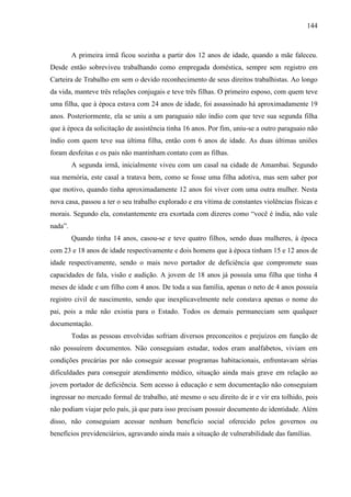 144
A primeira irmã ficou sozinha a partir dos 12 anos de idade, quando a mãe faleceu.
Desde então sobreviveu trabalhando como empregada doméstica, sempre sem registro em
Carteira de Trabalho em sem o devido reconhecimento de seus direitos trabalhistas. Ao longo
da vida, manteve três relações conjugais e teve três filhas. O primeiro esposo, com quem teve
uma filha, que à época estava com 24 anos de idade, foi assassinado há aproximadamente 19
anos. Posteriormente, ela se uniu a um paraguaio não índio com que teve sua segunda filha
que à época da solicitação de assistência tinha 16 anos. Por fim, uniu-se a outro paraguaio não
índio com quem teve sua última filha, então com 6 anos de idade. As duas últimas uniões
foram desfeitas e os pais não mantinham contato com as filhas.
A segunda irmã, inicialmente viveu com um casal na cidade de Amambai. Segundo
sua memória, este casal a tratava bem, como se fosse uma filha adotiva, mas sem saber por
que motivo, quando tinha aproximadamente 12 anos foi viver com uma outra mulher. Nesta
nova casa, passou a ter o seu trabalho explorado e era vítima de constantes violências físicas e
morais. Segundo ela, constantemente era exortada com dizeres como “você é índia, não vale
nada”.
Quando tinha 14 anos, casou-se e teve quatro filhos, sendo duas mulheres, à época
com 23 e 18 anos de idade respectivamente e dois homens que à época tinham 15 e 12 anos de
idade respectivamente, sendo o mais novo portador de deficiência que compromete suas
capacidades de fala, visão e audição. A jovem de 18 anos já possuía uma filha que tinha 4
meses de idade e um filho com 4 anos. De toda a sua família, apenas o neto de 4 anos possuía
registro civil de nascimento, sendo que inexplicavelmente nele constava apenas o nome do
pai, pois a mãe não existia para o Estado. Todos os demais permaneciam sem qualquer
documentação.
Todas as pessoas envolvidas sofriam diversos preconceitos e prejuízos em função de
não possuírem documentos. Não conseguiam estudar, todos eram analfabetos, viviam em
condições precárias por não conseguir acessar programas habitacionais, enfrentavam sérias
dificuldades para conseguir atendimento médico, situação ainda mais grave em relação ao
jovem portador de deficiência. Sem acesso à educação e sem documentação não conseguiam
ingressar no mercado formal de trabalho, até mesmo o seu direito de ir e vir era tolhido, pois
não podiam viajar pelo país, já que para isso precisam possuir documento de identidade. Além
disso, não conseguiam acessar nenhum benefício social oferecido pelos governos ou
benefícios previdenciários, agravando ainda mais a situação de vulnerabilidade das famílias.
 