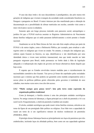 145
O caso das duas irmãs e de seus descendentes é paradigmático, são pelo menos três
gerações de indígenas que viveram à margem da sociedade sendo considerados brasileiros no
Paraguai e paraguaios no Brasil. O maior interesse por elas manifestado para a obtenção da
documentação era a possibilidade de efetuar matrículas em escolas, caminho visto como o
mais viável para o acesso à cidadania.
Somente após um longo processo instruído com pareceres social, antropológico e
jurídico foi que a FUNAI resolveu assentar os Registros Administrativos de Nascimento
destas famílias indígenas que só então passaram definitivamente a existir perante o Estado
nacional.
Atualmente no sul de Mato Grosso do Sul, tem sido feito amplo esforço por parte da
FUNAI e de outros órgãos, como a Defensoria Pública, por exemplo, para erradicar o sub-
registro entre os indígenas que vivem no estado. No entanto, a situação dos indígenas que,
embora sejam Guarani ou Kaiowa, ou seja, identificam-se e são identificados por uma
identidade étnica e vivem num território transnacional, mas que tendo nascido no lado
paraguaio migraram para Brasil, ainda permanece no limbo dada à falta de legislação
adequada e à indisposição dos órgãos de governo em buscar alternativas diante daquilo que
hoje existe.
É urgente que os Estados envolvidos tomem medidas para o reconhecimento da
nacionalidade cumulativa dos Guarani. Tais povos já foram tão espoliados pelas sociedades
nacionais que o mínimo que lhes poderia ser garantido como medida compensatória seria o
acesso pleno às políticas públicas gerais oferecidas pelos governos à totalidade de seus
cidadãos, mas muitas vezes nem a isso eles têm acesso.
2.5.2 “Muito cacique para pouca terra”: luta pela terra como expressão da
organização política tradicional
Como já destaquei, a família extensa é uma das principais unidades sociológicas
kaiowa. No antigo sistema de lideranças, a figura principal era o chefe de parentela o hi’u ou
tamõi (avô). Frequentemente, o chefe de parentela é também um rezador.
O tekoha, unidade sociológica que pode reunir várias famílias extensas, articula-se em
torno da figura de um prestigiado líder político ou religioso. Esse líder tem a capacidade de
reunir em torno de si um significativo número de núcleos residenciais de parentelas
(PEREIRA, 2004).
O prestígio dessas lideranças baseia-se principalmente nos laços de parentesco por eles
estabelecidos, incluindo laços de afinidade política, bem como em sua capacidade aglutinar
 