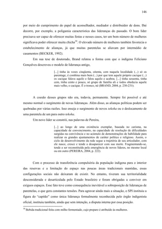 146
por meio do cumprimento do papel de aconselhador, mediador e distribuidor de dons. Daí
decorre, por exemplo, a poligamia característica das lideranças do passado. O bom líder
precisava ser capaz de oferecer muitas festas e nesses casos, ter um bom número de mulheres
significava poder oferecer muita chicha30
. O elevado número de mulheres também favorecia o
estabelecimento de alianças, já que muitas parentelas se aliavam por intermédio de
casamentos (BECKER, 1992).
Em sua tese de doutorado, Brand relatou a forma com que o indígena Feliciano
Gonçalves descreveu o modelo de liderança antigo,
[...] tinha às vezes cinqüenta, oitenta, cem naquela localidade (...) só os
parentage, é combina mais bem (...) por que tem aquele próprio cacique (...)
os cacique falava aquilo e falou aquilo e acabou. [...] tinha sessenta, tinha
cem, tinha cento e pouco, só grupo de família ali e todos obedecia aquele
mais velho, o cacique. É o tronco, né (BRAND, 2004, p. 230-231).
A coesão desses grupos não era, todavia, permanente. Sempre foi possível e até
mesmo normal o surgimento de novas lideranças. Além disso, as alianças políticas podem ser
quebradas por várias razões. Isso enseja o surgimento de novos tekoha ou o deslocamento de
uma parentela de um para outro tekoha.
Um novo líder se constrói, nas palavras de Pereira,
[...] ao longo de uma existência exemplar, baseada no carisma, na
capacidade de convencimento, na capacidade de resolução de dificuldades
surgidas na convivência e no acúmulo de demonstrações de habilidade para
realizar os grandes ajuntamentos de caráter político e religioso. Assim, o
ciclo de desenvolvimento da rede segue a trajetória de seu articulador, com
ele nasce, cresce e tende a desaparecer com sua morte. Fragmentando-se,
tende a ser reconstituída pela emergência de novos líderes, no mesmo local
ou em outro (PEREIRA, 2004, p. 222).
Com o processo de transferência compulsória da população indígena para o interior
das reservas e a limitação do espaço nas poucas áreas tradicionais mantidas, essas
configurações sociais não deixaram de existir. No entanto, tiveram sua territorialidade
desconsiderada e desarticulada pelo Estado brasileiro e foram obrigadas a conviver em
exíguos espaços. Esse fato teve como consequência inevitável a sobreposição de lideranças de
parentelas, o que gera constantes tensões. Para agravar ainda mais a situação, o SPI instituiu a
figura do “capitão” como única liderança formalmente reconhecida pelo órgão indigenista
oficial, instituiu também, ainda que sem intenção, a disputa interna por essa posição.
30
Bebida tradicional feita com milho fermentado, cujo preparo é atribuído às mulheres.
 