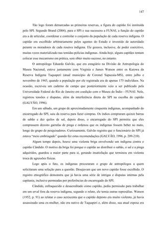147
Tão logo foram demarcadas as primeiras reservas, a figura do capitão foi instituída
pelo SPI. Segundo Brand (2004), para o SPI e sua sucessora a FUNAI, a função do capitão
era a de articular, coordenar e controlar o conjunto da população de cada reserva indígena. O
capitão era escolhido arbitrariamente pelos agentes do Estado e investido de autoridade
perante os moradores de cada reserva indígena. Ele gozava, inclusive, de poder coercitivo,
muitas vezes materializado nas temidas polícias indígenas. Ainda hoje, alguns capitães tentam
colocar esse mecanismo em prática, sem obter muito sucesso, no entanto.
O antropólogo Eduardo Galvão, que era estagiário na Divisão de Antropologia do
Museu Nacional, esteve juntamente com Virgínia e James Watson entre os Kaiowa da
Reserva Indígena Taquaperi (atual município de Coronel Sapucaia-MS), entre julho e
novembro de 1943, quando a população por ele registrada era de apenas 175 indivíduos. Na
ocasião, escreveu um caderno de campo que posteriormente veio a ser publicado pela
Universidade Federal do Rio de Janeiro em coedição com o Museu do Índio - FUNAI. Nele,
registrou tensões e disputas, além da interferência direta do SPI na escolha do capitão
(GALVÃO, 1996).
Em um sábado, um grupo de aproximadamente cinquenta indígenas, acompanhado do
encarregado do SPI, saiu da reserva para fazer compras. Os índios compraram quinze barras
de sabão e dez quilos de sal, depois disso, o encarregado do SPI permitiu que eles
comprassem dezoito garrafas de pinga e ordenou que os indígenas fossem beber no mato,
longe do grupo de pesquisadores. Curiosamente, Galvão registra que o funcionário do SPI já
estava “meio embriagado” quando fez estas recomendações (GALVÃO, 1996, p. 209-210).
Algum tempo depois, houve uma violenta briga envolvendo um indígena contra o
capitão Cândido. O motivo da briga foi porque o capitão ao distribuir o sabão, o sal e a pinga
adquiridos, guardou a maior parte para si, gerando insatisfação que terminou em violenta
troca de agressões físicas.
Logo após o fato, os indígenas procuraram o grupo de antropólogos a quem
solicitaram uma solução para a questão. Desejavam que um novo capitão fosse escolhido. O
registro etnográfico demonstra que já havia uma série de intrigas e disputas internas pela
capitania, inclusive permeadas por preferências do encarregado do SPI.
Cândido, enfraquecido e desacreditado como capitão, pediu permissão para trabalhar
em um erval fora da reserva indígena, segundo o relato, ele temia outras represálias. Watson
(1952, p. 91) ao relatar o caso acrescenta que o capitão deposto era muito violento, já havia
assassinado uma ex-mulher, não era nativo de Taquaperi e, além disso, sua atual esposa era
 