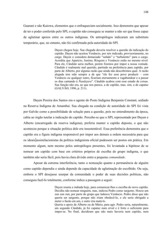 148
Guarani e não Kaiowa, elementos que o enfraqueciam socialmente. Isso demonstra que apesar
de ter o poder conferido pelo SPI, o capitão não conseguia se manter a não ser que fosse capaz
de aglutinar apoios entre os outros indígenas. Os antropólogos indicaram um substituto
temporário, que, no entanto, não foi confirmado pela autoridade do SPI.
Dayen chegou hoje. Sua chegada deveria resolver a questão da indicação do
capitão. Dayen não aceitou Venâncio, por nós indicado, provisoriamente, no
cargo. Dayen o considera demasiado “safado” e “turbulento” para o cargo.
Acredita que Aparício, Justino, Risquim e Venâncio estão no mesmo nível.
Para ele, Cândido seria melhor, porém fizemos por impor a nossa vontade.
Cândido é realmente mal querido, partindo na preferência para capitão, por
parte de Alberto, por alguma razão que ainda não descobrimos qual. A razão
alegada tem sido sempre a de que “ele fez esse povo produzir – com
Venâncio ou qualquer outro, ficariam eternamente a vagabundear e a passar
os dias cantando à Ñandejara”. Cândido acabou com esse estado de coisas.
Sua função não era, ao que nos parece, a de capitão, mas, sim, a de capataz
(GALVÃO, 1996, p. 211).
Dayen Pereira dos Santos era o agente do Posto Indígena Benjamin Constant, sediado
na Reserva Indígena de Amambai. Sua chegada na condição de autoridade do SPI foi vista
por Galvão como a possibilidade de solução para a questão, pois no entendimento da época,
cabia ao órgão tutelar a indicação do capitão. Percebe-se que o SPI, representado por Dayen e
Alberto (encarregado da reserva indígena), preferia manter o capitão deposto, o que não
aconteceu porque a situação política dele era insustentável. Essa preferência demonstra que o
capitão era a figura indígena responsável por impor aos demais a ordem necessária para que
os ideais assimilacionistas da política indigenista oficial pudessem ser postos em prática. Em
momento algum, nem mesmo pelos antropólogos presentes, foi levantada a hipótese de se
nomear um capitão com base em critérios próprios de escolha do grupo indígena, o que
também não seria fácil, pois havia clara divisão entre a pequena comunidade.
Apesar da estrema interferência, tanto a nomeação quanto a permanência de alguém
como capitão dependia e ainda depende da capacidade de aglutinação do escolhido. Ou seja,
embora o SPI desejasse usurpar da comunidade o poder de suas decisões políticas, não
conseguia fazê-lo totalmente, conforme indica a passagem a seguir:
Dayen reuniu a indiada hoje, para comunicar-lhes a escolha do novo capitão.
Decidiu não nomear ninguém, mas, indicou Pedro como sargento. Houve um
zun zun zun, por parte do grupo que ladeava Venâncio. Pedro disse que não
queria ser sargento, porque não iriam obedecê-lo, e ele seria obrigado a
meter o facão em um, e outro iria matá-lo.
Queria o apoio de Alberto ou de Mário, para agir. Pedro seria, naturalmente,
um segundo Cândido, já foi capataz num erval e é forte o suficiente para
impor-se. No final, decidiram que não mais haveria nem capitão, nem
 