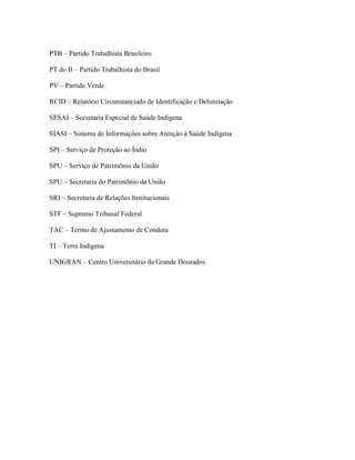 PTB – Partido Trabalhista Brasileiro
PT do B – Partido Trabalhista do Brasil
PV – Partido Verde
RCID – Relatório Circunstanciado de Identificação e Delimitação
SESAI – Secretaria Especial de Saúde Indígena
SIASI – Sistema de Informações sobre Atenção à Saúde Indígena
SPI – Serviço de Proteção ao Índio
SPU – Serviço de Patrimônio da União
SPU – Secretaria do Patrimônio da União
SRI – Secretaria de Relações Institucionais
STF – Supremo Tribunal Federal
TAC – Termo de Ajustamento de Conduta
TI – Terra Indígena
UNIGRAN – Centro Universitário da Grande Dourados
 