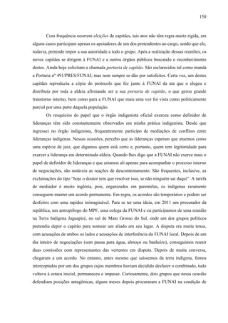 150
Com frequência ocorrem eleições de capitães, tais atos não têm regra muito rígida, em
alguns casos participam apenas os apoiadores de um dos pretendentes ao cargo, sendo que ele,
todavia, pretende impor a sua autoridade a todo o grupo. Após a realização dessas reuniões, os
novos capitães se dirigem à FUNAI e a outros órgãos públicos buscando o reconhecimento
destes. Ainda hoje solicitam a chamada portaria de capitão. São esclarecidos tal como manda
a Portaria nº 491/PRES/FUNAI, mas nem sempre se dão por satisfeitos. Certa vez, um destes
capitães reproduziu a cópia do protocolo que fez junto à FUNAI da ata que o elegeu e
distribuiu por toda a aldeia afirmando ser a sua portaria de capitão, o que gerou grande
transtorno interno, bem como para a FUNAI que mais uma vez foi vista como politicamente
parcial por uma parte daquela população.
Os resquícios do papel que o órgão indigenista oficial exerceu como definidor de
lideranças têm sido constantemente observados em minha prática indigenista. Desde que
ingressei no órgão indigenista, frequentemente participo de mediações de conflitos entre
lideranças indígenas. Nessas ocasiões, percebo que as lideranças esperam que atuemos como
uma espécie de juiz, que digamos quem está certo e, portanto, quem tem legitimidade para
exercer a liderança em determinada aldeia. Quando lhes digo que a FUNAI não exerce mais o
papel de definidor de lideranças e que estamos ali apenas para acompanhar o processo interno
de negociações, são notáveis as reações de descontentamento. São frequentes, inclusive, as
exclamações do tipo “hoje o doutor tem que resolver isso, se não ninguém sai daqui”. A tarefa
de mediador é muito inglória, pois, organizados em parentelas, os indígenas raramente
conseguem manter um acordo permanente. Em regra, os acordos são temporários e podem ser
desfeitos com uma rapidez inimaginável. Para se ter uma ideia, em 2011 um procurador da
república, um antropólogo do MPF, uma colega da FUNAI e eu participamos de uma reunião
na Terra Indígena Jaguapiré, no sul de Mato Grosso do Sul, onde um dos grupos políticos
pretendia depor o capitão para nomear um aliado em seu lugar. A disputa era muita tensa,
com acusações de ambos os lados e acusações de interferência da FUNAI local. Depois de um
dia inteiro de negociações (sem pausa para água, almoço ou banheiro), conseguimos reunir
duas comissões com representantes das vertentes em disputa. Depois de muita conversa,
chegaram a um acordo. No entanto, antes mesmo que saíssemos da terra indígena, fomos
interceptados por um dos grupos cujos membros haviam decidido desfazer o combinado, tudo
voltava à estaca inicial, permaneceu o impasse. Curiosamente, dois grupos que nessa ocasião
defendiam posições antagônicas, alguns meses depois procuraram a FUNAI na condição de
 