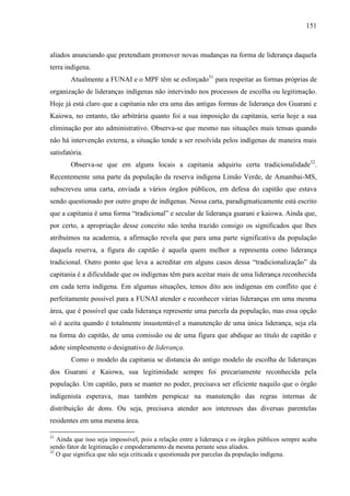 151
aliados anunciando que pretendiam promover novas mudanças na forma de liderança daquela
terra indígena.
Atualmente a FUNAI e o MPF têm se esforçado31
para respeitar as formas próprias de
organização de lideranças indígenas não intervindo nos processos de escolha ou legitimação.
Hoje já está claro que a capitania não era uma das antigas formas de liderança dos Guarani e
Kaiowa, no entanto, tão arbitrária quanto foi a sua imposição da capitania, seria hoje a sua
eliminação por ato administrativo. Observa-se que mesmo nas situações mais tensas quando
não há intervenção externa, a situação tende a ser resolvida pelos indígenas de maneira mais
satisfatória.
Observa-se que em alguns locais a capitania adquiriu certa tradicionalidade32
.
Recentemente uma parte da população da reserva indígena Limão Verde, de Amambai-MS,
subscreveu uma carta, enviada a vários órgãos públicos, em defesa do capitão que estava
sendo questionado por outro grupo de indígenas. Nessa carta, paradigmaticamente está escrito
que a capitania é uma forma “tradicional” e secular de liderança guarani e kaiowa. Ainda que,
por certo, a apropriação desse conceito não tenha trazido consigo os significados que lhes
atribuímos na academia, a afirmação revela que para uma parte significativa da população
daquela reserva, a figura do capitão é aquela quem melhor a representa como liderança
tradicional. Outro ponto que leva a acreditar em alguns casos dessa “tradicionalização” da
capitania é a dificuldade que os indígenas têm para aceitar mais de uma liderança reconhecida
em cada terra indígena. Em algumas situações, temos dito aos indígenas em conflito que é
perfeitamente possível para a FUNAI atender e reconhecer várias lideranças em uma mesma
área, que é possível que cada liderança represente uma parcela da população, mas essa opção
só é aceita quando é totalmente insustentável a manutenção de uma única liderança, seja ela
na forma do capitão, de uma comissão ou de uma figura que abdique ao título de capitão e
adote simplesmente o designativo de liderança.
Como o modelo da capitania se distancia do antigo modelo de escolha de lideranças
dos Guarani e Kaiowa, sua legitimidade sempre foi precariamente reconhecida pela
população. Um capitão, para se manter no poder, precisava ser eficiente naquilo que o órgão
indigenista esperava, mas também perspicaz na manutenção das regras internas de
distribuição de dons. Ou seja, precisava atender aos interesses das diversas parentelas
residentes em uma mesma área.
31
Ainda que isso seja impossível, pois a relação entre a liderança e os órgãos públicos sempre acaba
sendo fator de legitimação e empoderamento da mesma perante seus aliados.
32
O que significa que não seja criticada e questionada por parcelas da população indígena.
 