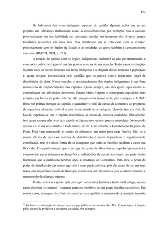 152
Os habitantes das terras indígenas esperam do capitão algumas ações que seriam
próprias das lideranças tradicionais, como o aconselhamento, por exemplo, mas o avaliam
principalmente por sua habilidade em conseguir atender aos interesses dos diversos grupos
familiares residentes em cada área. Sua habilidade em se relacionar com o exterior,
principalmente com os órgãos de Estado e as entidades de apoio também é constantemente
avaliada (BRAND, 2004, p. 223).
A relação do capitão com os órgãos indigenistas, inclusive os não governamentais, e
com poder público em geral é um dos pontos centrais de sua atuação. Todas essas instituições
injetam mais ou menos recursos nas terras indígenas e a chegada desses recursos à população
é, quase sempre, intermediada pelo capitão, que na prática exerce importante papel de
distribuidor de dons. Nesse sentido, o reconhecimento dos órgãos indigenistas é um forte
mecanismo de empoderamento dos capitães. Quase sempre, são eles quem representam as
comunidades em atividades exteriores, fazem várias viagens e conseguem capitalizar suas
relações em forma de poder interno. Até pouquíssimo tempo atrás, por exemplo, a FUNAI
tinha por prática entregar ao capitão o quantitativo total de cestas de alimentos do programa
de segurança alimentar cabível a uma determinada terra indígena. Quando isso era feito de
boa-fé, esperava-se que o capitão distribuísse as cestas de maneira equânime. Obviamente,
isso quase sempre não ocorria, o capitão utilizava esse recurso para se empoderar favorecendo
apenas a si e aos seus aliados. Desde março de 2011, no entanto, a Coordenação Regional de
Ponta Porã vem entregando as cestas de alimentos em mãos para cada família. Não há a
menor dúvida de que esse sistema de distribuição é muito dispendioso e logisticamente
complicado, mas é a única forma de se assegurar que todas as famílias recebam a cesta que
lhes cabe. O empoderamento que a entrega de cestas de alimentos ao capitão representava é
comprovado pelas inúmeras reclamações e solicitações de cestas adicionais por parte destas
lideranças que a instituição recebeu após a mudança de sistemática. Para eles, a perda do
poder de distribuição das cestas equivale a uma perda política, pois deixaram de ter em suas
mãos uma importante moeda de troca que utilizavam com frequência para o estabelecimento e
manutenção de alianças internas.
Muitas vezes o capitão opta por agir como uma liderança tradicional antiga, nesses
casos distribui os recursos33
somente entre os membros de seu grupo familiar ou político. Em
outros casos, consegue distribuir de maneira mais igualitária amenizando a oposição imposta
33
Inclusive a indicação de nomes para cargos públicos no interior das TI’s. É nevrálgica a disputa
pelos cargos de professor e de agente de saúde, por exemplo.
 