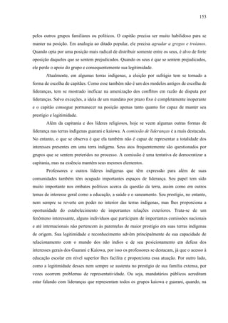 153
pelos outros grupos familiares ou políticos. O capitão precisa ser muito habilidoso para se
manter na posição. Em analogia ao ditado popular, ele precisa agradar a gregos e troianos.
Quando opta por uma posição mais radical de distribuir somente entre os seus, é alvo de forte
oposição daqueles que se sentem prejudicados. Quando os seus é que se sentem prejudicados,
ele perde o apoio do grupo e consequentemente sua legitimidade.
Atualmente, em algumas terras indígenas, a eleição por sufrágio tem se tornado a
forma de escolha de capitães. Como esse também não é um dos modelos antigos de escolha de
lideranças, tem se mostrado ineficaz na amenização dos conflitos em razão de disputa por
lideranças. Salvo exceções, a ideia de um mandato por prazo fixo é completamente inoperante
e o capitão consegue permanecer na posição apenas tanto quanto for capaz de manter seu
prestígio e legitimidade.
Além da capitania e dos líderes religiosos, hoje se veem algumas outras formas de
liderança nas terras indígenas guarani e kaiowa. A comissão de lideranças é a mais destacada.
No entanto, o que se observa é que ela também não é capaz de representar a totalidade dos
interesses presentes em uma terra indígena. Seus atos frequentemente são questionados por
grupos que se sentem preteridos no processo. A comissão é uma tentativa de democratizar a
capitania, mas na essência mantém seus mesmos elementos.
Professores e outros líderes indígenas que têm expressão para além de suas
comunidades também têm ocupado importantes espaços de liderança. Seu papel tem sido
muito importante nos embates políticos acerca da questão da terra, assim como em outros
temas de interesse geral como a educação, a saúde e o saneamento. Seu prestígio, no entanto,
nem sempre se reverte em poder no interior das terras indígenas, mas lhes proporciona a
oportunidade do estabelecimento de importantes relações exteriores. Trata-se de um
fenômeno interessante, alguns indivíduos que participam de importantes comissões nacionais
e até internacionais não pertencem às parentelas de maior prestígio em suas terras indígenas
de origem. Sua legitimidade e reconhecimento advêm principalmente de sua capacidade de
relacionamento com o mundo dos não índios e de seu posicionamento em defesa dos
interesses gerais dos Guarani e Kaiowa, por isso os professores se destacam, já que o acesso à
educação escolar em nível superior lhes facilita e proporciona essa atuação. Por outro lado,
como a legitimidade desses nem sempre se sustenta no prestígio de sua família extensa, por
vezes ocorrem problemas de representatividade. Ou seja, mandatários públicos acreditam
estar falando com lideranças que representam todos os grupos kaiowa e guarani, quando, na
 