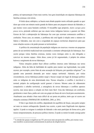 154
prática, tal representação é bem mais restrita. Isso gera insatisfação em algumas lideranças de
famílias extensas e de tekoha.
O título desse subtópico, se baseia num ditado popular muito utilizado quando se quer
dizer que existe um número muito grande de líderes para um pequeno número de liderados, o
que muitas vezes causa bastante confusão. O trocadilho aqui proposto, muito cacique para
pouca terra, pretende enfatizar que nas atuais terras indígenas kaiowa e guarani em Mato
Grosso do Sul a sobreposição de lideranças faz com que ocorram contumazes conflitos e
confusões. Nesse caso, no entanto, o problema não está ligado à relação entre o número de
líderes e liderados, mas sim com a exiguidade de espaços territoriais disponíveis para que
essas relações sociais e de poder possam se territorializar.
A política de concentração da população indígena em reservas e mesmo em pequenas
partes de seu território tradicional tem ocasionado a constante sobreposição de lideranças. Isso
ocorre porque várias famílias extensas, muitas vezes inimigas entre si, são obrigadas a
conviver no mesmo espaço. Além disso, como já foi argumentado, é próprio da cultura
kaiowa o surgimento de novas lideranças.
Várias situações podem fazer aflorar conflitos internos entre lideranças nas terras
indígenas. Além da falta de habilidade do capitão para manter sua legitimidade, isso pode
ocorrer, por exemplo, como fruto de uma acusação de feitiçaria, por questões religiosas34
, ou
quando uma parentela demanda por maior espaço territorial. Ademais, por várias
circunstâncias, novas lideranças podem surgir e buscar ocupar um lugar de destaque político
entre os indígenas de uma determinada área. Nessas situações, o conflito é inevitável e
normal, próprio da configuração social guarani e kaiowa. Mesmo antes do aldeamento
compulsório e esbulho territorial, a emergência de novas lideranças e conflitos apensos
ocorria, mas nessa época a solução era bem mais fácil. Uma das lideranças em confronto,
geralmente a mais fraca, podia sair com seu grupo em busca de novo local para assentamento.
Atualmente essa atitude é bem mais difícil de ser posta em prática, tanto que só ocorre em
situações extremas (THOMAZ DE ALMEIDA, 2001, p. 201).
O fato é que diante do conflito, dependendo do equilíbrio de forças, uma parte sempre
sai mais ou menos enfraquecida. Quando isso ocorre, a parte mais fragilizada tem algumas
opções: 1) pode se resignar à condição de liderado e não mais participar de forma ativa, pelo
menos temporariamente, do processo político interno; 2) pode se retirar levando consigo parte
34
A entrada das igrejas evangélicas nas TI’s provocou mais um ponto de conflito, pois muitas vezes
seus membros se posicionam contrariamente às praticas da religião kaiowa.
 