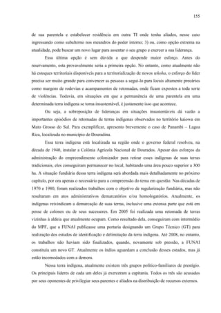 155
de sua parentela e estabelecer residência em outra TI onde tenha aliados, nesse caso
ingressando como subalterno nos meandros do poder interno; 3) ou, como opção extrema na
atualidade, pode buscar um novo lugar para assentar o seu grupo e exercer a sua liderança.
Essa última opção é sem dúvida a que despende maior esforço. Antes do
reservamento, esta provavelmente seria a primeira opção. No entanto, como atualmente não
há estoques territoriais disponíveis para a territorialização de novos tekoha, o esforço do líder
precisa ser muito grande para convencer as pessoas a segui-lo para locais altamente precários
como margens de rodovias e acampamentos de retomadas, onde ficam expostos a toda sorte
de violências. Todavia, em situações em que a permanência de uma parentela em uma
determinada terra indígena se torna insustentável, é justamente isso que acontece.
Ou seja, a sobreposição de lideranças em situações insustentáveis dá vazão a
importantes episódios de retomadas de terras indígenas observados no território kaiowa em
Mato Grosso do Sul. Para exemplificar, apresento brevemente o caso de Panambi – Lagoa
Rica, localizada no município de Douradina.
Essa terra indígena está localizada na região onde o governo federal resolveu, na
década de 1940, instalar a Colônia Agrícola Nacional de Dourados. Apesar dos esforços da
administração do empreendimento colonizador para retirar esses indígenas de suas terras
tradicionais, eles conseguiram permanecer no local, habitando uma área pouco superior a 300
ha. A situação fundiária dessa terra indígena será abordada mais detalhadamente no próximo
capítulo, por ora apenas o necessário para a compreensão do tema em questão. Nas décadas de
1970 e 1980, foram realizados trabalhos com o objetivo de regularização fundiária, mas não
resultaram em atos administrativos demarcatórios e/ou homologatórios. Atualmente, os
indígenas reivindicam a demarcação de suas terras, inclusive uma extensa parte que está em
posse de colonos ou de seus sucessores. Em 2005 foi realizada uma retomada de terras
vizinhas à aldeia que atualmente ocupam. Como resultado dela, conseguiram com intermédio
do MPF, que a FUNAI publicasse uma portaria designando um Grupo Técnico (GT) para
realização dos estudos de identificação e delimitação da terra indígena. Até 2008, no entanto,
os trabalhos não haviam sido finalizados, quando, novamente sob pressão, a FUNAI
constituiu um novo GT. Atualmente os índios aguardam a conclusão desses estudos, mas já
estão incomodados com a demora.
Nessa terra indígena, atualmente existem três grupos político-familiares de prestígio.
Os principais líderes de cada um deles já exerceram a capitania. Todos os três são acusados
por seus oponentes de privilegiar seus parentes e aliados na distribuição de recursos externos.
 
