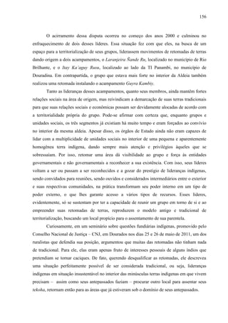 156
O acirramento dessa disputa ocorreu no começo dos anos 2000 e culminou no
enfraquecimento de dois desses líderes. Essa situação fez com que eles, na busca de um
espaço para a territorialização de seus grupos, liderassem movimentos de retomadas de terras
dando origem a dois acampamentos, o Laranjeira Ñande Ru, localizado no município de Rio
Brilhante, e o Itay Ka’aguy Rusu, localizado ao lado da TI Panambi, no município de
Douradina. Em contrapartida, o grupo que estava mais forte no interior da Aldeia também
realizou uma retomada instalando o acampamento Guyra Kambiy.
Tanto as lideranças desses acampamentos, quanto seus membros, ainda mantêm fortes
relações sociais na área de origem, mas reivindicam a demarcação de suas terras tradicionais
para que suas relações sociais e econômicas possam ser devidamente alocadas de acordo com
a territorialidade própria do grupo. Pode-se afirmar com certeza que, enquanto grupos e
unidades sociais, os três segmentos já existiam há muito tempo e eram forçados ao convívio
no interior da mesma aldeia. Apesar disso, os órgãos de Estado ainda não eram capazes de
lidar com a multiplicidade de unidades sociais no interior de uma pequena e aparentemente
homogênea terra indígena, dando sempre mais atenção e privilégios àqueles que se
sobressaíam. Por isso, retomar uma área dá visibilidade ao grupo e força às entidades
governamentais e não governamentais a reconhecer a sua existência. Com isso, seus líderes
voltam a ser ou passam a ser reconhecidos e a gozar do prestígio de lideranças indígenas,
sendo convidados para reuniões, sendo ouvidos e considerados intermediários entre o exterior
e suas respectivas comunidades, na prática transformam seu poder interno em um tipo de
poder externo, o que lhes garante acesso a vários tipos de recursos. Esses líderes,
evidentemente, só se sustentam por ter a capacidade de reunir um grupo em torno de si e ao
empreender suas retomadas de terras, reproduzem o modelo antigo e tradicional de
territorialização, buscando um local propício para o assentamento de sua parentela.
Curiosamente, em um seminário sobre questões fundiárias indígenas, promovido pelo
Conselho Nacional de Justiça – CNJ, em Dourados nos dias 25 e 26 de maio de 2011, um dos
ruralistas que defendia sua posição, argumentou que muitas das retomadas não tinham nada
de tradicional. Para ele, elas eram apenas fruto de interesses pessoais de alguns índios que
pretendiam se tornar caciques. De fato, querendo desqualificar as retomadas, ele descreveu
uma situação perfeitamente possível de ser considerada tradicional, ou seja, lideranças
indígenas em situação insustentável no interior das minúsculas terras indígenas em que vivem
precisam – assim como seus antepassados faziam – procurar outro local para assentar seus
tekoha, retornam então para as áreas que já estiveram sob o domínio de seus antepassados.
 