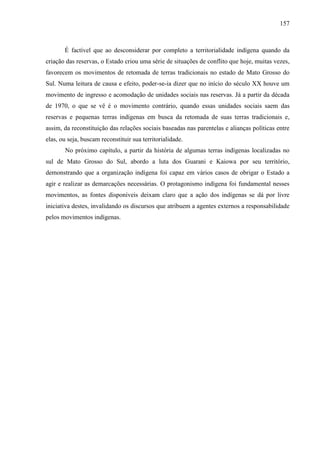157
É factível que ao desconsiderar por completo a territorialidade indígena quando da
criação das reservas, o Estado criou uma série de situações de conflito que hoje, muitas vezes,
favorecem os movimentos de retomada de terras tradicionais no estado de Mato Grosso do
Sul. Numa leitura de causa e efeito, poder-se-ia dizer que no início do século XX houve um
movimento de ingresso e acomodação de unidades sociais nas reservas. Já a partir da década
de 1970, o que se vê é o movimento contrário, quando essas unidades sociais saem das
reservas e pequenas terras indígenas em busca da retomada de suas terras tradicionais e,
assim, da reconstituição das relações sociais baseadas nas parentelas e alianças políticas entre
elas, ou seja, buscam reconstituir sua territorialidade.
No próximo capítulo, a partir da história de algumas terras indígenas localizadas no
sul de Mato Grosso do Sul, abordo a luta dos Guarani e Kaiowa por seu território,
demonstrando que a organização indígena foi capaz em vários casos de obrigar o Estado a
agir e realizar as demarcações necessárias. O protagonismo indígena foi fundamental nesses
movimentos, as fontes disponíveis deixam claro que a ação dos indígenas se dá por livre
iniciativa destes, invalidando os discursos que atribuem a agentes externos a responsabilidade
pelos movimentos indígenas.
 