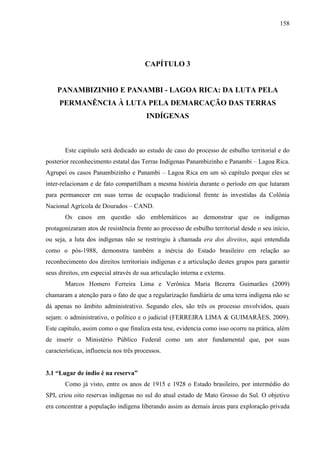 158
CAPÍTULO 3
PANAMBIZINHO E PANAMBI - LAGOA RICA: DA LUTA PELA
PERMANÊNCIA À LUTA PELA DEMARCAÇÃO DAS TERRAS
INDÍGENAS
Este capítulo será dedicado ao estudo de caso do processo de esbulho territorial e do
posterior reconhecimento estatal das Terras Indígenas Panambizinho e Panambi – Lagoa Rica.
Agrupei os casos Panambizinho e Panambi – Lagoa Rica em um só capítulo porque eles se
inter-relacionam e de fato compartilham a mesma história durante o período em que lutaram
para permanecer em suas terras de ocupação tradicional frente às investidas da Colônia
Nacional Agrícola de Dourados – CAND.
Os casos em questão são emblemáticos ao demonstrar que os indígenas
protagonizaram atos de resistência frente ao processo de esbulho territorial desde o seu início,
ou seja, a luta dos indígenas não se restringiu à chamada era dos direitos, aqui entendida
como o pós-1988, demonstra também a inércia do Estado brasileiro em relação ao
reconhecimento dos direitos territoriais indígenas e a articulação destes grupos para garantir
seus direitos, em especial através de sua articulação interna e externa.
Marcos Homero Ferreira Lima e Verônica Maria Bezerra Guimarães (2009)
chamaram a atenção para o fato de que a regularização fundiária de uma terra indígena não se
dá apenas no âmbito administrativo. Segundo eles, são três os processo envolvidos, quais
sejam: o administrativo, o político e o judicial (FERREIRA LIMA & GUIMARÃES, 2009).
Este capítulo, assim como o que finaliza esta tese, evidencia como isso ocorre na prática, além
de inserir o Ministério Público Federal como um ator fundamental que, por suas
características, influencia nos três processos.
3.1 “Lugar de índio é na reserva”
Como já visto, entre os anos de 1915 e 1928 o Estado brasileiro, por intermédio do
SPI, criou oito reservas indígenas no sul do atual estado de Mato Grosso do Sul. O objetivo
era concentrar a população indígena liberando assim as demais áreas para exploração privada
 