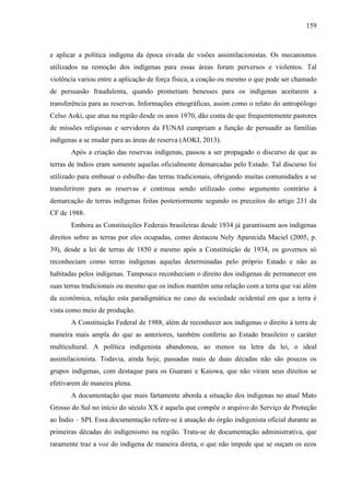 159
e aplicar a política indígena da época eivada de visões assimilacionistas. Os mecanismos
utilizados na remoção dos indígenas para essas áreas foram perversos e violentos. Tal
violência variou entre a aplicação de força física, a coação ou mesmo o que pode ser chamado
de persuasão fraudulenta, quando prometiam benesses para os indígenas aceitarem a
transferência para as reservas. Informações etnográficas, assim como o relato do antropólogo
Celso Aoki, que atua na região desde os anos 1970, dão conta de que frequentemente pastores
de missões religiosas e servidores da FUNAI cumpriam a função de persuadir as famílias
indígenas a se mudar para as áreas de reserva (AOKI, 2013).
Após a criação das reservas indígenas, passou a ser propagado o discurso de que as
terras de índios eram somente aquelas oficialmente demarcadas pelo Estado. Tal discurso foi
utilizado para embasar o esbulho das terras tradicionais, obrigando muitas comunidades a se
transferirem para as reservas e continua sendo utilizado como argumento contrário à
demarcação de terras indígenas feitas posteriormente segundo os preceitos do artigo 231 da
CF de 1988.
Embora as Constituições Federais brasileiras desde 1934 já garantissem aos indígenas
direitos sobre as terras por eles ocupadas, como destacou Nely Aparecida Maciel (2005, p.
39), desde a lei de terras de 1850 e mesmo após a Constituição de 1934, os governos só
reconheciam como terras indígenas aquelas determinadas pelo próprio Estado e não as
habitadas pelos indígenas. Tampouco reconheciam o direito dos indígenas de permanecer em
suas terras tradicionais ou mesmo que os índios mantêm uma relação com a terra que vai além
da econômica, relação esta paradigmática no caso da sociedade ocidental em que a terra é
vista como meio de produção.
A Constituição Federal de 1988, além de reconhecer aos indígenas o direito à terra de
maneira mais ampla do que as anteriores, também conferiu ao Estado brasileiro o caráter
multicultural. A política indigenista abandonou, ao menos na letra da lei, o ideal
assimilacionista. Todavia, ainda hoje, passadas mais de duas décadas não são poucos os
grupos indígenas, com destaque para os Guarani e Kaiowa, que não viram seus direitos se
efetivarem de maneira plena.
A documentação que mais fartamente aborda a situação dos indígenas no atual Mato
Grosso do Sul no início do século XX é aquela que compõe o arquivo do Serviço de Proteção
ao Índio – SPI. Essa documentação refere-se à atuação do órgão indigenista oficial durante as
primeiras décadas do indigenismo na região. Trata-se de documentação administrativa, que
raramente traz a voz do indígena de maneira direta, o que não impede que se ouçam os ecos
 