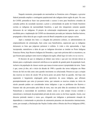 163
Naquele momento, preocupado em nacionalizar as fronteiras com o Paraguai, o governo
federal pretendia ampliar o contingente populacional não indígena desta região do país. No caso
da CAND, pretendia-se fazer isso promovendo o acesso à terra para brasileiros oriundos de
camadas pobres da sociedade nacional, a priori a colonialidade do poder do Estado brasileiro
excluía os indígenas da nacionalidade brasileira, a qual eles integrariam somente quando
deixassem de ser indígenas. O projeto de colonização simplesmente ignorou que a região
escolhida para a implantação da CAND era densamente povoada por inúmeras famílias kaiowa,
propagando a falsa ideia de que a região oeste do Brasil compunha-se por espaços vazios.
Após a medição dos lotes e a chegada dos primeiros colonos, os administradores do
empreendimento de colonização, bem como seus beneficiários, esperavam que os indígenas
deixassem os lotes que julgavam pertencer à colônia. A visão a eles apresentada, e logo
incorporada, naturalizava a ideia de que os indígenas deveriam se instalar no Posto Indígena
Francisco Horta, hoje Reserva Indígena de Dourados, a que mais próxima dali se encontrava, ou
que fossem para qualquer outra reserva indígena da região, afinal lugar de índio era na reserva.
O discurso de que os indígenas já tinham suas terras e que por isso deviam deixar as
demais para a exploração comercial calcificou-se na opinião de grande parte da população local,
inclusive da população de classes sociais que nunca tiveram acesso à propriedade da terra. Tanto
é que, como já dito, até o início da década de 1980 a questão das terras indígenas em Mato
Grosso do Sul era tida como uma questão inexistente ou solucionada. Pensava-se que a criação
das reservas no início do século XX já havia posto um ponto final na questão. Até hoje este
argumento é largamente empregado pelos opositores da causa indígena, que afirmam
peremptoriamente que estes já possuem terras, que somente as reservas criadas no início do
século passado podem ser consideradas terras indígenas e que os problemas dos Kaiowa e
Guarani não são provocados pela falta de terra, mas sim pela falta de assistência do Estado.
Naturalizam a necessidade de assistência estatal, como se esta sempre tivesse existido e
naturalizam a instituição da propriedade privada da terra como se ela fosse sagrada. Assim, esse
discurso pretende manter o status quo, relegando aos indígenas a permanente situação de
dependência e contrariando os preceitos de autonomia presentes em documentos internacionais,
como, por exemplo, a Declaração das Nações Unidas sobre o Direito dos Povos Indígenas (ONU,
2008).
 