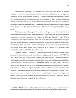 164
Não contavam, no entanto, os entusiastas desta ideia que alguns grupos de famílias
indígenas se negariam veementemente a deixar suas terras tradicionais, mesmo depois de
submetidos às mais diversas formas de pressão. Os grupos de Panambizinho e Panambi – Lagoa
Rica ousaram permanecer. Evidentemente que tal permanência se deu e continua se dando de
maneira bastante precária em uma extensão territorial infinitamente menor do que a que estavam
habituados a desenvolver suas atividades tradicionais, assim como aquela a que verdadeiramente
teriam direito se o art. 231 da CF de 1988 estivesse efetivamente sendo aplicado em Mato Grosso
do Sul.
Embora esses grupos façam parte de um único tekoha guasu¸ suas histórias de luta ainda
que muito próximas uma da outra, desenvolveram-se, a partir de um dado momento, de maneira
independente. Ou seja, inicialmente não era possível diferenciar Panambi - Lagoa Rica de
Panambizinho, mas depois de um certo tempo cada tekoha tratou de se articular a seu modo para
que, num primeiro momento, conseguissem permanecer em um mínimo espaço de terra e, já em
momentos seguintes, passassem a pleitear a demarcação de suas terras tradicionais de maneira
mais ampla. Sendo assim, analiso primeiramente de forma conjunta e só depois de modo
individualizado a história fundiária desses dois tekoha.
Os tekoha Panambi - Lagoa Rica e Panambizinho fazem parte de um mesmo tekoha
guasu, estão localizados na região chamada pelos indígenas de Ka’aguyrusu (Cf. VIETTA,
2007). Além destes dois tekoha, também faz parte deste tekoha guasu a Terra Indígena Sucuriy,
localizada no município de Maracaju, e ainda vários outros que permanecem sem definição
quanto ao processo demarcatório oficial36
(BARBOSA DA SILVA, 2007, p. 133). Este tekoha
guasu abrange áreas territoriais de vários dos atuais municípios da região sul de Mato Grosso do
Sul, dentre eles, Dourados, Itaporã, Douradina, Maracaju, Fátima do Sul, Vicentina e Rio
Brilhante. Os estudos de parentesco presentes nos trabalhos de Vietta (2007) e Maciel (2005)
demonstraram que os laços matrimoniais existentes na região frequentemente envolvem pessoas e
famílias destas três terras indígenas atualmente reconhecidas, criando e mantendo laços de
afinidade característicos das composições de tekoha guasu.
36
Em 2008 a FUNAI constituiu um Grupo Técnico denominado Brilhantepegua, que deverá apresentar
estudos que fundamentem a demarcação de outras terras indígenas na região da bacia do Rio Brilhante.
 