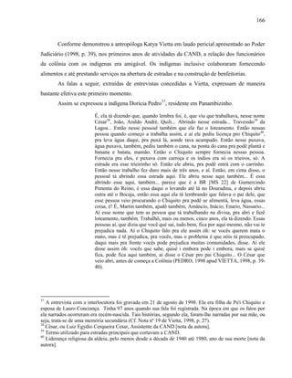 166
Conforme demonstrou a antropóloga Katya Vietta em laudo pericial apresentado ao Poder
Judiciário (1998, p. 39), nos primeiros anos de atividades da CAND, a relação dos funcionários
da colônia com os indígenas era amigável. Os indígenas inclusive colaboraram fornecendo
alimentos e até prestando serviços na abertura de estradas e na construção de benfeitorias.
As falas a seguir, extraídas de entrevistas concedidas a Vietta, expressam de maneira
bastante efetiva este primeiro momento.
Assim se expressou a indígena Dorícia Pedro37
, residente em Panambizinho.
É, ela tá dizendo que, quando lembra foi, é, que viu que trabalhava, nesse nome
César38
, João, Araldo André, Quili... Abrindo nesse estrada... Travessão39
da
Lagoa... Então nesse pessoal também que ele faz o loteamento. Então nessas
pessoa quando começo a trabalha assim, e aí ele pediu licença pro Chiquito40
,
pra leva água daqui, pra puxá lá, aonde tava acampado. Então nesse puxava,
água puxava, também, pediu também o cana, na ponta do cana pra podê plantá e
banana e batata, mamão. Então o Chiquito sempre fornecia nessas pessoa.
Fornecia pra eles, e puxava com carroça e os índios era só os trieiros, só. A
estrada era esse trieirinho só. Então ele abriu, pra podê entrá com o carrinho.
Então nesse trabalho fez duro mais de três anos, e aí. Então, em cima disso, o
pessoal tá abrindo essa estrada aqui. Ele abriu nesse aqui também... É essa
abrindo esse aqui, também... parece que é a BR [MS 22] de Gumercindo
Pimenta do Reino, é essa daqui o levando até lá no Douradina, e depois abriu
outra até o Bocaja, então essa aqui ela tá lembrando que falava o pai dele, que
esse pessoa veio procurando o Chiquito pra podê se alimentá, leva água, essas
coisa, é! É, Martin também, ajudô também, Amâncio, Inácio, Enario, Nassario...
Aí esse nome que tem as pessoa que tá trabalhando na divisa, pra abri e fazê
loteamento, também. Trabalhô, mais ou menos, cinco anos, ela tá dizendo. Essas
pessoas aí, que dizia que você qué sai, tudo bem, fica por aqui mesmo, não vai te
prejudica nada. Aí o Chiquito falo pra ele assim óh: se vocês querem mata o
mato, mas é tê prejudica, pra vocês, mas o problema é que nóis tá preocupado,
daqui mais pra frente vocês pode prejudica muitas comunidades, disse. Aí ele
disse assim óh: vocês que sabe, quisé i embora pode i embora, mais se quisé
fica, pode fica aqui também, aí disse o César pro pai Chiquito... O César que
veio abri, antes de começa a Colônia (PEDRO, 1998 apud VIETTA, 1998, p. 39-
40).
37
A entrevista com a interlocutora foi gravada em 21 de agosto de 1998. Ela era filha de Pa'i Chiquito e
esposa de Lauro Conciança. Tinha 97 anos quando sua fala foi registrada. Na época em que os fatos por
ela narrados ocorreram era recém-nascida. Tais histórias, segundo ela, foram-lhe narradas por sua mãe, ou
seja, trata-se de uma memória secundária (Cf. Nota nº 19 de Vietta, 1998, p. 27).
38
César, ou Luiz Egydio Cerqueira Cesar, Assistente da CAND [nota da autora].
39
Termo utilizado para estradas principais que cortavam a CAND.
40
Liderança religiosa da aldeia, pelo menos desde a década de 1940 até 1980, ano de sua morte [nota da
autora].
 
