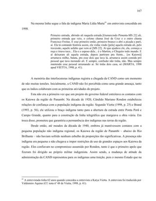 167
Na mesma linha segue a fala da indígena Maria Lídia Marta41
em entrevista concedida em
1998.
Primeiro entrada, abrindo ali naquela estrada [Gumercindo Pimenta-MS 22] ali,
primeiro entrada que veio, o colono chama José da Cruz e o outro chama
Francisco Freitas. E esse primeiro então, primeiro branco a abri a picada e parô,
aí. Ela tá contando história assim, ela vinha vindo [pela] aquela estrada ali, pelo
travessão, aquele asfalto que vem aí [MS 22]. Aí que ajudava ele, ela, começa a
roça e tirava toco... Ela e o esposo dela... é o Martim, o Chiquito todo mundo. E
aí deixaram ali aquela estrada, depois partiram pra frente... [os Kaiowá]
arrumava milho, batata, pra esse dois que tava lá, arrumava assim comida pró
pessoal que tava morando ali. E sempre, confusão não tinha, não. Mas sempre
mantendo esse pessoal arrumando aí. Só tinha dois casa, só (MARTA, 1998
apud VIETTA, 1998, p. 41).
A memória das interlocutoras indígenas registra a chegada da CAND como um momento
de não muitas tensões. Inicialmente, a CAND não foi percebida como uma grande ameaça, tanto
que os índios colaboram com as primeiras atividades do projeto.
Esta não era a primeira vez que um projeto do governo federal estreitava os contatos com
os Kaiowa da região de Panambi. Na década de 1920, Cândido Mariano Rondon estabeleceu
relações de confiança com a população indígena da região. Segundo Vietta (1998, p. 25) e Brand
(1993, p. 56), ele utilizou o braço indígena tanto para a abertura da estrada entre Ponta Porã e
Campo Grande, quanto para a construção da linha telegráfica que margeava a obra viária. Em
troca disso, prometeu que garantiria a permanência dos indígenas nas terras da região.
Desde então, até meados da década de 1940, embora já mantivessem contatos com a
pequena população não indígena regional, os Kaiowa da região de Panambi – abaixo do Rio
Brilhante – não haviam sofrido nenhum esbulho de proporções tão significativas. A presença não
indígena era pequena e não chegava a impor restrições de uso de grandes espaços aos Kaiowa da
região. Eles confiavam no compromisso assumido por Rondon, tanto é que o primeiro apelo que
fizeram foi dirigido ao próprio militar indigenista. Assim sendo, a mudança de atitude da
administração da CAND representou para os indígenas uma traição, pois o mesmo Estado que na
41
A entrevistada tinha 62 anos quando concedeu a entrevista a Katya Vietta. A entrevista foi traduzida por
Valdomiro Aquino (Cf. nota nº 48 de Vietta, 1998, p. 41).
 