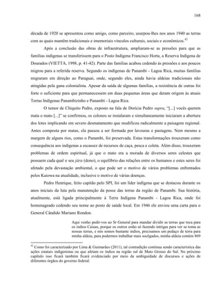 168
década de 1920 se apresentou como amigo, como parceiro, usurpou-lhes nos anos 1940 as terras
com as quais mantêm tradicionais e imemoriais vínculos culturais, sociais e econômicos.42
Após a conclusão das obras de infraestrutura, ampliaram-se as pressões para que as
famílias indígenas se transferissem para o Posto Indígena Francisco Horta, a Reserva Indígena de
Dourados (VIETTA, 1998, p. 41-42). Parte das famílias acabou cedendo às pressões e aos poucos
migrou para a referida reserva. Segundo os indígenas de Panambi - Lagoa Rica, muitas famílias
migraram em direção ao Paraguai, onde, segundo eles, ainda havia aldeias tradicionais não
atingidas pela gana colonialista. Apesar da saída de algumas famílias, a resistência de outras foi
forte o suficiente para que permanecessem em duas pequenas áreas que deram origem às atuais
Terras Indígenas Panambizinho e Panambi - Lagoa Rica.
O temor de Chiquito Pedro, exposto na fala de Dorícia Pedro supra, “[...] vocês querem
mata o mato [...]” se confirmou, os colonos se instalaram e simultaneamente iniciaram a abertura
dos lotes implicando em severo desmatamento que modificou radicalmente a paisagem regional.
Antes composta por matas, ela passou a ser formada por lavouras e pastagens. Nem mesmo a
margem de alguns rios, como o Panambi, foi preservada. Estas transformações trouxeram como
consequência aos indígenas a escassez de recursos de caça, pesca e coleta. Além disso, trouxeram
problemas de ordem espiritual, já que o mato era a morada de diversos seres celestes que
possuem cada qual o seu jára (dono), o equilíbrio das relações entre os humanos e estes seres foi
afetado pela devastação ambiental, o que pode ser o motivo de vários problemas enfrentados
pelos Kaiowa na atualidade, inclusive o motivo de várias doenças.
Pedro Henrique, feito capitão pelo SPI, foi um líder indígena que se destacou durante os
anos iniciais da luta pela manutenção da posse das terras da região de Panambi. Sua história,
atualmente, está ligada principalmente à Terra Indígena Panambi - Lagoa Rica, onde foi
homenageado cedendo seu nome ao posto de saúde local. Em 1946 ele enviou uma carta para o
General Cândido Mariano Rondon.
Aqui venho pedir-vos ao Sr General para mandar dividir as terras que toca para
os indios Caiuas, porque os outros estão só fazendo intrigas para ver se toma as
nossas terras, e nós somos bastante indios, precisamos um pedaço de terra para
minha aldeia, para podermos trabalhar mais socêgados, minha aldeia contém 869
42
Como foi caracterizado por Lima & Guimarães (2011), tal contradição continua sendo característica das
ações estatais indigenistas ou que afetam os índios na região sul de Mato Grosso do Sul. No próximo
capítulo isso ficará também ficará evidenciado por meio da ambiguidade de discursos e ações de
diferentes órgãos do governo federal.
 