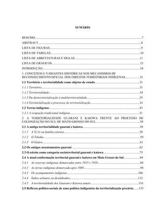 SUMÁRIO
RESUMO..........................................................................................................................................7
ABSTRACT.....................................................................................................................................8
LISTA DE FIGURAS......................................................................................................................9
LISTA DE TABELAS....................................................................................................................10
LISTA DE ABREVIATURAS E SIGLAS....................................................................................11
LISTA DE GRÁFICOS..................................................................................................................15
INTRODUÇÃO..............................................................................................................................18
1. CONCEITOS E VARIANTES HISTÓRICAS NOS MECANISMOS DE
RECONHECIMENTO OFICIAL DOS DIREITOS TERRITORIAIS INDÍGENAS...................31
1.1 Território e territorialidade como objetos de estudo..........................................................31
1.1.1 Território...............................................................................................................................31
1.1.2 Territorialidade.....................................................................................................................34
1.1.3 Da desterritorialização à multiterritorialidade....................................................................35
1.1.4 Territorialização e processos de territorialização................................................................41
1.2 Terras indígenas.....................................................................................................................43
1.2.1 A ocupação tradicional indígena..........................................................................................51
2. A TERRITORIALIDADE GUARANI E KAIOWA FRENTE AO PROCESSO DE
COLONIZAÇÃO NO SUL DE MATO GROSSO DO SUL.........................................................58
2.1 A antiga territorialidade guarani e kaiowa..........................................................................58
2.1.1 A Te’ýi ou família extensa..................................................................................................58
2.1.2 O Tekoha.............................................................................................................................59
2.1.3 O Guára..............................................................................................................................61
2.2 Os antigos assentamentos guarani .......................................................................................62
2.3 O tekoha como categoria socioterritorial guarani e kaiowa...............................................75
2.4 A atual conformação territorial guarani e kaiowa em Mato Grosso do Sul.....................84
2.4.1 As reservas indígenas demarcadas entre 1915 e 1928.......................................................84
2.4.2 As terras indígenas demarcada após 1980.........................................................................94
2.4.3 Os acampamentos indígenas............................................................................................106
2.4.4 Índios urbanos ou desaldeados........................................................................................112
2.4.5 A territorialidade dos Guarani e Kaiowa atuais..............................................................116
2.5 Reflexos político-sociais de uma política indigenista da territorialização precária.......133
 