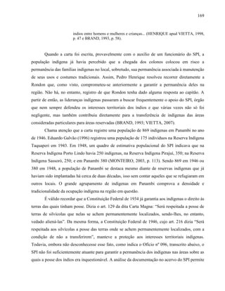 169
indios entre homens e mulheres e crianças... (HENRIQUE apud VIETTA, 1998,
p. 47 e BRAND, 1993, p. 58).
Quando a carta foi escrita, provavelmente com o auxílio de um funcionário do SPI, a
população indígena já havia percebido que a chegada dos colonos colocou em risco a
permanência das famílias indígenas no local, sobretudo, sua permanência associada à manutenção
de seus usos e costumes tradicionais. Assim, Pedro Henrique resolveu recorrer diretamente a
Rondon que, como visto, comprometeu-se anteriormente a garantir a permanência deles na
região. Não há, no entanto, registro de que Rondon tenha dado alguma resposta ao capitão. A
partir de então, as lideranças indígenas passaram a buscar frequentemente o apoio do SPI, órgão
que nem sempre defendeu os interesses territoriais dos índios e que várias vezes não só foi
negligente, mas também contribuiu diretamente para a transferência de indígenas das áreas
consideradas particulares para áreas reservadas (BRAND, 1993; VIETTA, 2007).
Chama atenção que a carta registre uma população de 869 indígenas em Panambi no ano
de 1946. Eduardo Galvão (1996) registrou uma população de 175 indivíduos na Reserva Indígena
Taquaperi em 1943. Em 1948, um quadro de estimativa populacional do SPI indicava que na
Reserva Indígena Porto Lindo havia 250 indígenas, na Reserva Indígena Pirajuí, 350; na Reserva
Indígena Sassoró, 250; e em Panambi 380 (MONTEIRO, 2003, p. 113). Sendo 869 em 1946 ou
380 em 1948, a população de Panambi se destaca mesmo diante de reservas indígenas que já
haviam sido implantadas há cerca de duas décadas, isso sem contar aqueles que se refugiaram em
outros locais. O grande agrupamento de indígenas em Panambi comprova a densidade e
tradicionalidade da ocupação indígena na região em questão.
É válido recordar que a Constituição Federal de 1934 já garantia aos indígenas o direito às
terras das quais tinham posse. Dizia o art. 129 da dita Carta Magna: “Será respeitada a posse de
terras de silvícolas que nelas se achem permanentemente localizados, sendo-lhes, no entanto,
vedado aliená-las”. Da mesma forma, a Constituição Federal de 1946, cujo art. 216 dizia “Será
respeitada aos silvícolas a posse das terras onde se achem permanentemente localizados, com a
condição de não a transferirem”, manteve a proteção aos interesses territoriais indígenas.
Todavia, embora não desconhecesse esse fato, como indica o Ofício nº 096, transcrito abaixo, o
SPI não foi suficientemente atuante para garantir a permanência dos indígenas nas áreas sobre as
quais a posse dos índios era inquestionável. A análise da documentação no acervo do SPI permite
 
