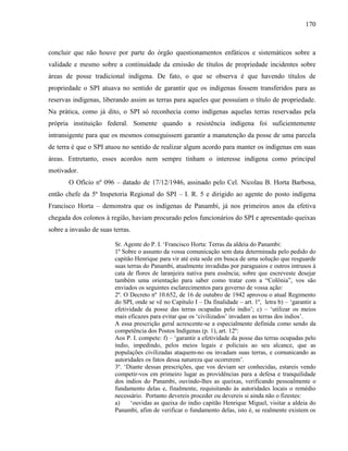 170
concluir que não houve por parte do órgão questionamentos enfáticos e sistemáticos sobre a
validade e mesmo sobre a continuidade da emissão de títulos de propriedade incidentes sobre
áreas de posse tradicional indígena. De fato, o que se observa é que havendo títulos de
propriedade o SPI atuava no sentido de garantir que os indígenas fossem transferidos para as
reservas indígenas, liberando assim as terras para aqueles que possuíam o título de propriedade.
Na prática, como já dito, o SPI só reconhecia como indígenas aquelas terras reservadas pela
própria instituição federal. Somente quando a resistência indígena foi suficientemente
intransigente para que os mesmos conseguissem garantir a manutenção da posse de uma parcela
de terra é que o SPI atuou no sentido de realizar algum acordo para manter os indígenas em suas
áreas. Entretanto, esses acordos nem sempre tinham o interesse indígena como principal
motivador.
O Ofício nº 096 – datado de 17/12/1946, assinado pelo Cel. Nicolau B. Horta Barbosa,
então chefe da 5ª Inspetoria Regional do SPI – I. R. 5 e dirigido ao agente do posto indígena
Francisco Horta – demonstra que os indígenas de Panambi, já nos primeiros anos da efetiva
chegada dos colonos à região, haviam procurado pelos funcionários do SPI e apresentado queixas
sobre a invasão de suas terras.
Sr. Agente do P. I. ‘Francisco Horta: Terras da aldeia do Panambi:
1º Sobre o assunto da vossa comunicação sem data determinada pelo pedido do
capitão Henrique para vir até esta sede em busca de uma solução que resguarde
suas terras do Panambi, atualmente invadidas por paraguaios e outros intrusos à
cata de flores de laranjeira nativa para essência; sobre que escreveste desejar
também uma orientação para saber como tratar com a “Colônia”, vos são
enviados os seguintes esclarecimentos para governo de vossa ação:
2º. O Decreto nº 10.652, de 16 de outubro de 1942 aprovou o atual Regimento
do SPI, onde se vê no Capítulo I – Da finalidade – art. 1º, letra b) – ‘garantir a
efetividade da posse das terras ocupadas pelo índio’; c) – ‘utilizar os meios
mais eficazes para evitar que os ‘civilizados’ invadam as terras dos indios’.
A essa prescrição geral acrescente-se a especialmente definida como sendo da
competência dos Postos Indígenas (p. 1), art. 12º:
Aos P. I. compete: f) – ‘garantir a efetividade da posse das terras ocupadas pelo
índio, impedindo, pelos meios legais e policiais ao seu alcance, que as
populações civilizadas ataquem-no ou invadam suas terras, e comunicando as
autoridades os fatos dessa natureza que ocorrerem’.
3º. ‘Diante dessas prescrições, que vos deviam ser conhecidas, estareis vendo
competir-vos em primeiro lugar as providências para a defesa e tranquilidade
dos indios do Panambi, ouvindo-lhes as queixas, verificando pessoalmente o
fundamento delas e, finalmente, requisitando às autoridades locais o remédio
necessário. Portanto devereis proceder ou devereis si ainda não o fizestes:
a) ‘ouvidas as queixa do indio capitão Henrique Miguel, visitar a aldeia do
Panambi, afim de verificar o fundamento delas, isto é, se realmente existem os
 