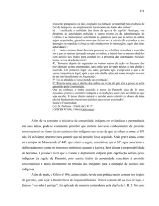 171
invasores paraguaios ou não, ocupados na extração de material para essência de
flor de laranjeira, ou simplesmente localizados nas terras dos indios’:
b) ‘verificada a realidade dos fatos da queixa do capitão Henrique, vos
dirigireis às autoridades policiais e outras (como as da administração da
Colônia e as municipais), solicitando as garantias para que as terras da aldeia
sejam respeitadas, garantias essas que devem ser a retirada de extranhos e sua
detenção ou expulsão à força se não obedecerem às intimações legais das ditas
autoridades’;
c) ‘antes mesmo disso devereis procurar os referidos extranhos e convidá-
los a que se retirem deixando em paz os indios, e intimá-los ou mesmo detê-los
com auxílio dos indios para conduzi-los a presença das autoridades policiais
locais, si vos desobedecerem’.
4º, ‘Somente depois de esgotados os vossos meios de ação ou fracasso das
providências acima enumeradas, será então que devereis relatar a esta chefia o
ocorrido. Em primeiro lugar vos cabe, portanto agir, cumprindo o que é de
vossa competência legal; após o que esta chefia reforçará vossa atuação no caso
de ter sido insuficiente ou fracassada’.
5º ‘Eis aí atendido o vosso pedido de orientação’.
6º ‘Revela notar que o direito dos indios às terras de que tem a posse se acha
garantido pela Constituição.
Que eu conheça, e tenha assistido a posse do Panambi data de 24 anos
passados; porém o cemitério indígena e as tradições autorizam acreditar-se que
seja secular. E desse direito natural e secular como primitivos donos da terra
não há fundamento moral nem jurídico para serem expoliados’.
Saúde e Fraternidade
Cel. N. Barbosa – Chefe da I. R. 5º
(OFÍCIO Nº 096, 1946) (Grifo meu).
Além de se constatar a iniciativa da comunidade indígena em reivindicar a permanência
em suas terras, pode-se claramente perceber que embora houvesse conhecimento da previsão
constitucional em favor da permanência dos indígenas nas terras de que detinham a posse, o SPI
não foi suficiente operante para garantir que tal preceito fosse seguindo. Mais grave ainda, como
no exemplo do Memorando nº 447, que citarei a seguir, constata-se que o SPI agiu consciente e
deliberadamente contra os interesses territoriais guarani e kaiowa. Sem afastar a responsabilidade
de terceiros, é possível dizer que o Estado é duplamente culpado pela espoliação sofrida pelos
indígenas da região de Panambi, pois emitiu títulos de propriedade contrários à previsão
constitucional e atuou diretamente na retirada dos indígenas para a ocupação de colonos não
indígenas.
Além do mais, o Ofício nº 096, acima citado, revela uma prática muito comum nos órgãos
de governo, qual seja: a transferência de responsabilidades. Prática comum até os dias de hoje, o
famoso “isso não é comigo”, foi aplicado de maneira contundente pela chefia da I. R. 5. No caso
 