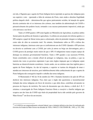 172
em tela, é flagrante que o agente do Posto Indígena havia reportado as queixas dos indígenas para
seu superior e este – ignorando a falta de estrutura do Posto, mais ainda a absoluta fragilidade
política daquele chefe – determinou-lhe que agisse praticamente sozinho, tal atuação do agente
deveria contrariar não só os interesses dos colonos, mas também da administração da CAND e
presumivelmente dos poderes locais, tornando o seu sucesso praticamente impossível, ainda que
a lei estivesse a seu favor.
Tanto a CAND quanto o SPI eram ligados ao Ministério da Agricultura, na prática ambos
faziam parte da política de fomento à agricultura. A colônia era um projeto de reforma agrária e o
SPI cumpria o papel de liberar terras para a colonização, além de pretender integrar os indígenas
como mão de obra na economia rural. No entanto, formalmente cabia ao SPI a defesa dos
interesses indígenas, interesses estes que se confrontavam aos da CAND. Quando o SPI precisou
ou deveria se confrontar com a CAND, por certo já entrou na briga em desvantagem, pois a
CAND gozava de prestígio muito maior do que o SPI. O indigenismo nunca ocupou espaço de
destaque na estrutura governamental brasileira. Tanto o SPI quando a sua sucessora FUNAI,
foram constituídos com a missão oficial de proteger os indígenas, mas, na prática, o que na
maioria das vezes os governos esperaram é que estes órgãos impeçam que os indígenas sejam
barreiras ao desenvolvimento econômico. Assim sendo, era no mínimo uma luta inglória para o
agente do Posto Indígena. Ao dar tal resposta, o superior se isentou da obrigação de atuar e
atendeu aos interesses de terceiros, pois indubitavelmente tinha conhecimento de que o agente do
Posto Indígena não conseguiria impedir o esbulho das terras indígenas.
O Memorando nº 442 de 10 de outubro de 1961 é bastante ilustrativo da ação do SPI em
desfavor dos interesses indígenas. Fica claro que o órgão não questionou a inconstitucional
titulação das terras indígenas em favor de terceiros e que além disso, contribuiu ativamente no
processo de limpeza do território. Por meio do documento que cito abaixo, o chefe da I. R. 5
orientou o encarregado do Posto Indígena Francisco Horta a transferir a família indígena que
ocupava um dos lotes da CAND cujo título de propriedade havia sido emitido pelo governo de
Mato Grosso43
em favor de um terceiro.
43
A CAND foi um empreendimento colonial federal, mas a titulação definitiva dos lotes foi realizada pelo
Governo do Estado de Mato Grosso nas décadas de 1950 e 1960 (Cf. COUTINHO JR., 1995. p. 153; 160).
 