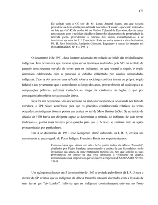 173
De acôrdo com o Of. s/nº do Sr. Lineu Amaral Soares, em que solicita
providencias desta chefia para retirada dos indios ‘Caiuás’ – que estão instalados
no lote rural nº 42 da quadra 66 do Nucleo Colonial de Dourados, deveis entrar
em contacto com o referido cidadão e diante dos documentos de propriedade da
referida gleba, providenciar a retirada dos indios aconselhando-os a se
instalarem na area do P. I. Francisco Horta ou outra reserva a eles destinadas,
PP. II. José Bonifacio, Benjamin Constant, Taquapery e outras do extremo sul
(MEMORANDO Nº 442, 1961).
O documento é de 1961, data bastante adiantada em relação ao início das reivindicações
indígenas. Isso demonstra que mesmo após várias tratativas realizadas pelo SPI no sentido de
garantir uma pequena parcela de terras para os indígenas, do que tratarei a seguir, o órgão
continuou colaborando com o processo de esbulho enfrentado por aquelas comunidades
indígenas. Caberia obviamente uma reflexão sobre a sociologia política interna ao próprio órgão
federal e aos governantes que o controlaram ao longo dos anos, provavelmente tal sociologia e as
composições políticas sofreram variações ao longo da existência do órgão, o que por
consequência interferiu na sua atuação direta.
Seja por ato deliberado, seja por omissão ou ainda por inoperância ocasionada por falta de
estrutura, o SPI pouco contribuiu para que os preceitos constitucionais relativos às terras
ocupadas por indígenas fossem postos em prática no sul de Mato Grosso do Sul. Se no início da
década de 1960 havia um dirigente capaz de determinar a retirada de indígenas de suas terras
tradicionais, quanto mais haveria predisposição para que o Serviço se omitisse ante as ações
protagonizadas por particulares.
Em 4 de dezembro de 1961 José Mongenot, chefe substituto da I. R. 5, enviou um
memorando ao encarregado do Posto Indígena Francisco Horta nos seguintes termos:
Comunico-vos que vieram até esta chefia quatro indios da Aldeia ‘Panambí’,
chefiados por Pedro Sanalero, apresentando a queixa de que fazendeiros estão
invadindo sua aldeia de onde pretendem expulsa-los, pelo que solicito as suas
providencias no sentido de que seja verificada a veracidade da queixa,
comunicando esta Inspetoria o que se ocorre á respeito (MEMORANDO Nº 538,
1961).
Um radiograma datado em 3 de novembro de 1963 e enviado pelo diretor da I. R. 5 para o
diretor do SPI relatou que os indígenas da Aldeia Panambi estavam alarmados com a invasão de
suas terras por “civilizados”. Informa que os indígenas constantemente estavam no Posto
 