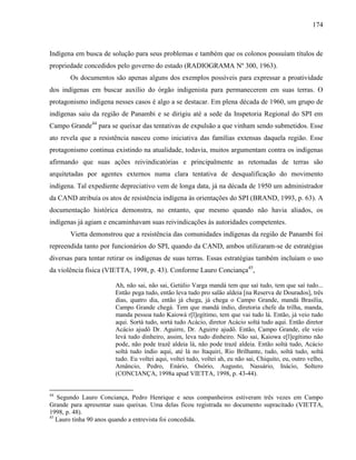 174
Indígena em busca de solução para seus problemas e também que os colonos possuíam títulos de
propriedade concedidos pelo governo do estado (RADIOGRAMA Nº 300, 1963).
Os documentos são apenas alguns dos exemplos possíveis para expressar a proatividade
dos indígenas em buscar auxílio do órgão indigenista para permanecerem em suas terras. O
protagonismo indígena nesses casos é algo a se destacar. Em plena década de 1960, um grupo de
indígenas saiu da região de Panambi e se dirigiu até a sede da Inspetoria Regional do SPI em
Campo Grande44
para se queixar das tentativas de expulsão a que vinham sendo submetidos. Esse
ato revela que a resistência nasceu como iniciativa das famílias extensas daquela região. Esse
protagonismo continua existindo na atualidade, todavia, muitos argumentam contra os indígenas
afirmando que suas ações reivindicatórias e principalmente as retomadas de terras são
arquitetadas por agentes externos numa clara tentativa de desqualificação do movimento
indígena. Tal expediente depreciativo vem de longa data, já na década de 1950 um administrador
da CAND atribuía os atos de resistência indígena às orientações do SPI (BRAND, 1993, p. 63). A
documentação histórica demonstra, no entanto, que mesmo quando não havia aliados, os
indígenas já agiam e encaminhavam suas reivindicações às autoridades competentes.
Vietta demonstrou que a resistência das comunidades indígenas da região de Panambi foi
repreendida tanto por funcionários do SPI, quando da CAND, ambos utilizaram-se de estratégias
diversas para tentar retirar os indígenas de suas terras. Essas estratégias também incluíam o uso
da violência física (VIETTA, 1998, p. 43). Conforme Lauro Conciança45
,
Ah, não sai, não sai, Getúlio Varga mandá tem que saí tudo, tem que saí tudo...
Então pega tudo, então leva tudo pro salão aldeia [na Reserva de Dourados], três
dias, quatro dia, então já chega, já chega o Campo Grande, mandá Brasília,
Campo Grande chegá. Tem que mandá índio, diretoria chefe da trilha, manda,
manda pessoa tudo Kaiowá r[l]egítimo, tem que vai tudo lá. Então, já veio tudo
aqui. Sortá tudo, sortá tudo Acácio, diretor Acácio soltá tudo aqui. Então diretor
Acácio ajudô Dr. Aguirre, Dr. Aguirre ajudô. Então, Campo Grande, ele veio
levá tudo dinheiro, assim, leva tudo dinheiro. Não sai, Kaiowa e[l]egítimo não
pode, não pode trazê aldeia lá, não pode trazê aldeia. Então soltá tudo, Acácio
soltá tudo índio aqui, até lá no Itaquiri, Rio Brilhante, tudo, soltá tudo, soltá
tudo. Eu voltei aqui, voltei tudo, voltei ah, eu não sai, Chiquito, eu, outro velho,
Amâncio, Pedro, Enário, Osório, Augusto, Nassário, Inácio, Soltero
(CONCIANÇA, 1998a apud VIETTA, 1998, p. 43-44).
44
Segundo Lauro Conciança, Pedro Henrique e seus companheiros estiveram três vezes em Campo
Grande para apresentar suas queixas. Uma delas ficou registrada no documento supracitado (VIETTA,
1998, p. 48).
45
Lauro tinha 90 anos quando a entrevista foi concedida.
 