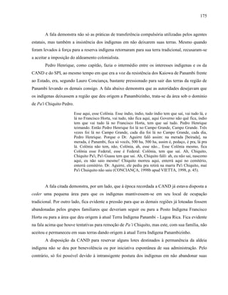 175
A fala demonstra não só as práticas de transferência compulsória utilizadas pelos agentes
estatais, mas também a insistência dos indígenas em não deixarem suas terras. Mesmo quando
foram levados à força para a reserva indígena retornaram para sua terra tradicional, recusaram-se
a aceitar a imposição do aldeamento colonialista.
Pedro Henrique, como capitão, fazia o intermédio entre os interesses indígenas e os da
CAND e do SPI, ao mesmo tempo em que era a voz da resistência dos Kaiowa de Panambi frente
ao Estado, era, segundo Lauro Conciança, bastante pressionado para sair das terras da região de
Panambi levando os demais consigo. A fala abaixo demonstra que as autoridades desejavam que
os indígenas deixassem a região que deu origem a Panambizinho, trata-se da área sob o domínio
de Pa'i Chiquito Pedro.
Esse aqui, esse Colônia. Esse índio, índio, tudo índio tem que saí, vai tudo lá, e
lá no Francisco Horta, vai tudo, não fica aqui, aqui Governo não qué fica, índio
tem que vai tudo lá no Francisco Horta, tem que saí tudo. Pedro Henrique
teimando. Então Pedro Henrique foi lá no Campo Grande, Campo Grande. Três
vezes foi lá no Campo Grande, cada dia foi lá no Campo Grande, cada dia,
Pedro Henrique. Porque o Dr. Aguirre falô assim: na merada [beirada], na
merada, é Panambi, fica só vocês, 500 ha, 500 ha, assim é, pedaço, é pra, lá pra
lá. Colônia não tem, não, Colônia, ah, esse não... Esse Colônia mesmo, fica
Colônia esse Federal, esse é Federal. Colônia, tem que saí. Ah, Chiquito,
Chiquito Pa'i, Pa'i Guasu tem que sai. Ah, Chiquito falô: ah, eu não sai, nascemo
aqui, eu não saio mesmo! Chiquito morreu aqui, enterrá aqui no cemitério,
enterrá cemitério. Dr. Aguirre, ele pediu pra retirá na marra Pa'i Chiquito, maí
Pa'i Chuiquito não saiu (CONCIANÇA, 1998b apud VIETTA, 1998, p. 45).
A fala citada demonstra, por um lado, que à época recordada a CAND já estava disposta a
ceder uma pequena área para que os indígenas mantivessem-se em seu local de ocupação
tradicional. Por outro lado, fica evidente a pressão para que as demais regiões já loteadas fossem
abandonadas pelos grupos familiares que deveriam seguir ou para a Posto Indígena Francisco
Horta ou para a área que deu origem à atual Terra Indígena Panambi - Lagoa Rica. Fica evidente
na fala acima que houve tentativas para remoção de Pa’i Chiquito, mas este, com sua família, não
aceitou e permaneceu em suas terras dando origem à atual Terra Indígena Panambizinho.
A disposição da CAND para reservar alguns lotes destinados à permanência da aldeia
indígena não se deu por benevolência ou por iniciativa espontânea de sua administração. Pelo
contrário, só foi possível devido à intransigente postura dos indígenas em não abandonar suas
 