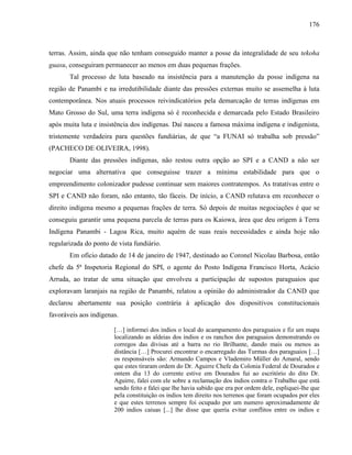 176
terras. Assim, ainda que não tenham conseguido manter a posse da integralidade de seu tekoha
guasu, conseguiram permanecer ao menos em duas pequenas frações.
Tal processo de luta baseado na insistência para a manutenção da posse indígena na
região de Panambi e na irredutibilidade diante das pressões externas muito se assemelha à luta
contemporânea. Nos atuais processos reivindicatórios pela demarcação de terras indígenas em
Mato Grosso do Sul, uma terra indígena só é reconhecida e demarcada pelo Estado Brasileiro
após muita luta e insistência dos indígenas. Daí nasceu a famosa máxima indígena e indigenista,
tristemente verdadeira para questões fundiárias, de que “a FUNAI só trabalha sob pressão”
(PACHECO DE OLIVEIRA, 1998).
Diante das pressões indígenas, não restou outra opção ao SPI e a CAND a não ser
negociar uma alternativa que conseguisse trazer a mínima estabilidade para que o
empreendimento colonizador pudesse continuar sem maiores contratempos. As tratativas entre o
SPI e CAND não foram, não entanto, tão fáceis. De início, a CAND relutava em reconhecer o
direito indígena mesmo a pequenas frações de terra. Só depois de muitas negociações é que se
conseguiu garantir uma pequena parcela de terras para os Kaiowa, área que deu origem à Terra
Indígena Panambi - Lagoa Rica, muito aquém de suas reais necessidades e ainda hoje não
regularizada do ponto de vista fundiário.
Em ofício datado de 14 de janeiro de 1947, destinado ao Coronel Nicolau Barbosa, então
chefe da 5ª Inspetoria Regional do SPI, o agente do Posto Indígena Francisco Horta, Acácio
Arruda, ao tratar de uma situação que envolveu a participação de supostos paraguaios que
exploravam laranjais na região de Panambi, relatou a opinião do administrador da CAND que
declarou abertamente sua posição contrária à aplicação dos dispositivos constitucionais
favoráveis aos indígenas.
[…] informei dos indios o local do acampamento dos paraguaios e fiz um mapa
localizando as aldeias dos indios e os ranchos dos paraguaios demonstrando os
corregos das divisas até a barra no rio Brilhante, dando mais ou menos as
distância […] Procurei encontrar o encarregado das Turmas dos paraguaios […]
os responsáveis são: Armando Campos e Vlademiro Müller do Amaral, sendo
que estes tiraram ordem do Dr. Aguirre Chefe da Colonia Federal de Dourados e
ontem dia 13 do corrente estive em Dourados fui ao escritório do dito Dr.
Aguirre, falei com ele sobre a reclamação dos índios contra o Trabalho que está
sendo feito e falei que lhe havia sabido que era por ordem dele, espliquei-lhe que
pela constituição os indios tem direito nos terrenos que foram ocupados por eles
e que estes terrenos sempre foi ocupado por um numero aproximadamente de
200 indios caiuas [...] lhe disse que queria evitar conflitos entre os indios e
 