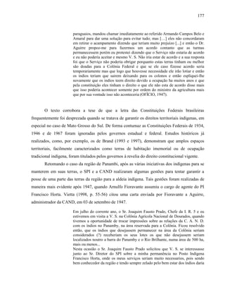 177
paraguaios, mandou chamar imediatamente ao referido Armando Campos Belo e
Amaral para dar uma solução para evitar tudo; mas […] eles não concordaram
em retirar o acampamento dizendo que teriam muito prejuízo [...] e então o Dr.
Aguirre propoz-me para fazermos um acordo contanto que as turmas
permanecessem porém eu protestei dizendo que o Serviço não estaria de acordo
e eu não poderia aceitar e mesmo V. S. Não iria estar de acordo e a sua resposta
foi que o Serviço não poderia obrigar porquanto estas terras tinham ou melhor
são doadas para a Colônia Federal e que se ele caso fizesse acordo seria
temporariamente mas que logo que houvesse necessidade ele irão lotiar e então
os indios teriam que sairem deixando para os colonos e então espliquei-lhe
novamente que os indios teem direito devido a ocupação ha muitos anos e que
pela constituição eles tinham o direito o que ele não esta de acordo disse mais
que isso poderia acontecer somente por ordem do ministro da agricultura mais
que por sua vontade isso não aconteceria (OFÍCIO, 1947).
O texto corrobora a tese de que a letra das Constituições Federais brasileiras
frequentemente foi desprezada quando se tratava de garantir os direitos territoriais indígenas, em
especial no caso de Mato Grosso do Sul. De forma contumaz as Constituições Federais de 1934,
1946 e de 1967 foram ignoradas pelos governos estadual e federal. Estudos históricos já
realizados, como, por exemplo, os de Brand (1993 e 1997), demonstram que amplos espaços
territoriais, facilmente caracterizados como terras de habitação imemorial ou de ocupação
tradicional indígena, foram titulados pelos governos à revelia do direito constitucional vigente.
Retomando o caso da região de Panambi, após as várias iniciativas dos indígenas para se
manterem em suas terras, o SPI e a CAND realizaram algumas gestões para tentar garantir a
posse de uma parte das terras da região para a aldeia indígena. Tais gestões foram realizadas de
maneira mais evidente após 1947, quando Arnulfo Fioravante assumiu o cargo de agente do PI
Francisco Horta. Vietta (1998, p. 55-56) citou uma carta enviada por Fioravante a Aguirre,
administrador da CAND, em 03 de setembro de 1947.
Em julho do corrente ano, o Sr. Joaquim Fausto Prado, Chefe da I. R. 5 e eu
estivemos em visita a V. S. na Colônia Agrícola Nacional de Dourados, quando
tivemos a oportunidade de trocar impressões sobre as relações da C. A. N. D.
com os índios no Panamby, na área reservada para a Colônia. Ficou resolvido
então, que os índios que desejassem permanecer na área da Colônia seriam
considerados (?) receberiam os seus lotes os que não desejassem seriam
localizados noutro a barra do Panamby e o Rio Brilhante, numa área de 500 ha,
mais ou menos...
Nesta ocasião o Sr. Joaquim Fausto Prado solicitou que V. S. se interessasse
junto ao Sr. Diretor do SPI sobre a minha permanência no Posto Indígena
Francisco Horta, onde os meus serviços seriam muito necessarios, pois sendo
bem conhecedor da região e tendo sempre zelado pelo bem estar dos índios daria
 
