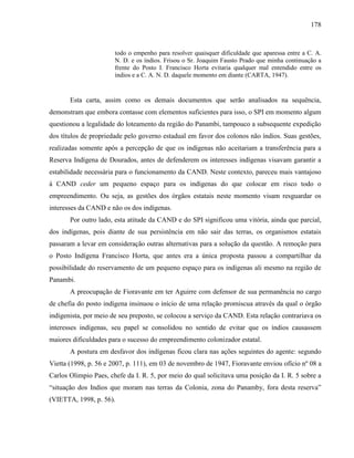 178
todo o empenho para resolver quaisquer dificuldade que aparessa entre a C. A.
N. D. e os índios. Frisou o Sr. Joaquim Fausto Prado que minha continuação a
frente do Posto I. Francisco Horta evitaria qualquer mal entendido entre os
índios e a C. A. N. D. daquele momento em diante (CARTA, 1947).
Esta carta, assim como os demais documentos que serão analisados na sequência,
demonstram que embora contasse com elementos suficientes para isso, o SPI em momento algum
questionou a legalidade do loteamento da região do Panambi, tampouco a subsequente expedição
dos títulos de propriedade pelo governo estadual em favor dos colonos não índios. Suas gestões,
realizadas somente após a percepção de que os indígenas não aceitariam a transferência para a
Reserva Indígena de Dourados, antes de defenderem os interesses indígenas visavam garantir a
estabilidade necessária para o funcionamento da CAND. Neste contexto, pareceu mais vantajoso
à CAND ceder um pequeno espaço para os indígenas do que colocar em risco todo o
empreendimento. Ou seja, as gestões dos órgãos estatais neste momento visam resguardar os
interesses da CAND e não os dos indígenas.
Por outro lado, esta atitude da CAND e do SPI significou uma vitória, ainda que parcial,
dos indígenas, pois diante de sua persistência em não sair das terras, os organismos estatais
passaram a levar em consideração outras alternativas para a solução da questão. A remoção para
o Posto Indígena Francisco Horta, que antes era a única proposta passou a compartilhar da
possibilidade do reservamento de um pequeno espaço para os indígenas ali mesmo na região de
Panambi.
A preocupação de Fioravante em ter Aguirre com defensor de sua permanência no cargo
de chefia do posto indígena insinuou o início de uma relação promiscua através da qual o órgão
indigenista, por meio de seu preposto, se colocou a serviço da CAND. Esta relação contrariava os
interesses indígenas, seu papel se consolidou no sentido de evitar que os índios causassem
maiores dificuldades para o sucesso do empreendimento colonizador estatal.
A postura em desfavor dos indígenas ficou clara nas ações seguintes do agente: segundo
Vietta (1998, p. 56 e 2007, p. 111), em 03 de novembro de 1947, Fioravante enviou ofício nº 08 a
Carlos Olimpio Paes, chefe da I. R. 5, por meio do qual solicitava uma posição da I. R. 5 sobre a
“situação dos Indios que moram nas terras da Colonia, zona do Panamby, fora desta reserva”
(VIETTA, 1998, p. 56).
 