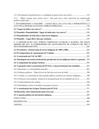 2.5.1 Os Guarani transfronteiriços: a realidade de quem existe sem existir...............................133
2.5.2 “Muito cacique para pouca terra”: luta pela terra como expressão da organização
política tradicional.......................................................................................................................145
3. PANAMBIZINHO E PANAMBI – LAGOA RICA: DA LUTA PELA PERMANÊNCIA À
LUTA PELA DEMARCAÇÃO DAS TERRAS INDÍGENAS...................................................158
3.1 “Lugar de índio é na reserva”.............................................................................................158
3.2 Panambi e Panambizinho: “lugar de índio não é na reserva”.........................................160
3.3 Panambizinho: de dois lotes a uma terra indígena............................................................189
3.4 Panambi – Lagoa Rica: luta que continua.........................................................................239
4. A DEMARCAÇÃO DAS TERRAS INDÍGENAS GUARANI E KAIOWA EM MATO
GROSSO DO SUL: O COMPROMISSO DE AJUSTAMENTO DE CONDUTA DE 2007 E
SEUS DESDOBRAMENTOS.....................................................................................................266
4.1 Precedentes: a demarcação de terras indígenas de 1983 a 2006......................................266
4.2 O Compromisso de Ajustamento de Conduta...................................................................286
4.3 A construção do CAC de 2007.............................................................................................287
4.4 Abordagem em escala territorial da questão das terras indígenas kaiowa e guarani....292
4.5 A composição dos grupos técnicos......................................................................................298
4.6 A oposição contra as portarias da FUNAI e o desenvolvimento dos trabalhos..............303
4.6.1 Ruralismo e a colonialidade do poder................................................................................303
4.6.2 Embates políticos: “Mato Grosso do Sul não será terra de índio”....................................326
4.6.3 A mídia e a construção de uma opinião pública contrária aos direitos indígenas.............349
4.6.4 O discurso da produção: tentativa de monopolização do uso legítimo da terra................362
4.6.5 A judicialização dos estudos................................................................................................365
4.6.6 Intimidação contra os membros de grupos técnicos...........................................................370
4.7 A coordenação dos Grupos Técnicos pela FUNAI............................................................373
4.8 Discussões sobre indenizações pela terra nua....................................................................381
4.9 A atuação política do movimento indígena........................................................................389
CONCLUSÃO..............................................................................................................................400
REFERÊNCIAS...........................................................................................................................405
ANEXOS......................................................................................................................................439
 