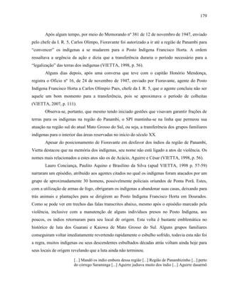 179
Após algum tempo, por meio do Memorando nº 381 de 12 de novembro de 1947, enviado
pelo chefe da I. R. 5, Carlos Olimpo, Fioravante foi autorizado a ir até a região de Panambi para
“convencer” os indígenas a se mudarem para o Posto Indígena Francisco Horta. A ordem
ressaltava a urgência da ação e dizia que a transferência duraria o período necessário para a
“legalização” das terras dos indígenas (VIETTA, 1998, p. 56).
Alguns dias depois, após uma conversa que teve com o capitão Honório Mendonça,
registra o Ofício nº 16, de 24 de novembro de 1947, enviado por Fioravante, agente do Posto
Indígena Francisco Horta a Carlos Olímpio Paes, chefe da I. R. 5, que o agente concluiu não ser
aquele um bom momento para a transferência, pois se aproximava o período de colheitas
(VIETTA, 2007, p. 111).
Observa-se, portanto, que mesmo tendo iniciado gestões que visavam garantir frações de
terras para os indígenas na região do Panambi, o SPI mantinha-se na linha que permeou sua
atuação na região sul do atual Mato Grosso do Sul, ou seja, a transferência dos grupos familiares
indígenas para o interior das áreas reservadas no início do século XX.
Apesar do posicionamento de Fioravante em desfavor dos índios da região de Panambi,
Vietta destacou que na memória dos indígenas, seu nome não está ligado a atos de violência. Os
nomes mais relacionados a estes atos são os de Acácio, Aguirre e César (VIETTA, 1998, p. 56).
Lauro Conciança, Paulito Aquino e Brasilino da Silva (apud VIETTA, 1998 p. 57-59)
narraram um episódio, atribuído aos agentes citados no qual os indígenas foram atacados por um
grupo de aproximadamente 30 homens, possivelmente policiais oriundos de Ponta Porã. Estes,
com a utilização de armas de fogo, obrigaram os indígenas a abandonar suas casas, deixando para
trás animais e plantações para se dirigirem ao Posto Indígena Francisco Horta em Dourados.
Como se pode ver em trechos das falas transcritos abaixo, mesmo após o episódio marcado pela
violência, inclusive com a manutenção de alguns indivíduos presos no Posto Indígena, aos
poucos, os índios retornaram para seu local de origem. Esta volta é bastante emblemática no
histórico de luta dos Guarani e Kaiowa de Mato Grosso do Sul. Alguns grupos familiares
conseguiram voltar imediatamente revertendo rapidamente o esbulho sofrido, todavia esta não foi
a regra, muitos indígenas ou seus descendentes esbulhados décadas atrás voltam ainda hoje para
seus locais de origem revelando que a luta ainda não terminou.
[...] Mandô os índio embora dessa região [...] Região de Panambizinho [...] perto
do córrego Saraminga [...] Aguirre judiava muito dos índio [...] Aguirre dasarmô
 