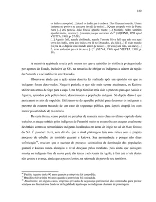 180
os índio e atropelo [...] atacô os índio pra i embora. Eles fizeram invasão. Usava
lanterna no peito e na cara pra invadi de noite [...] Quem atropelo veio de Ponta
Porã [...] era polícia. João Uruxu apanhô muito [...] Mistério Pedro também
apanhô muito, morreu [...] morreu porque surraram ele46
(AQUINO, 1998 apud
VIETTA, 1998, p. 57-58).
[...] Aquele falô, aquele civilizado, aquele Tenente Silva falô que não era aqui
terra dos índio, terra dos índios era lá no Dourados, ela falá [...] É todo mundo
foi pra lá, e depois todo mundo entrô de novo [...] [Ficou] um mês, um mês [...]
É, veio voltando pra cá de novo [...]47
(SILVA, 1998 apud VIETTA, 1998, p.
59).
A memória registrada revela pelo menos um grave episódio de violência protagonizado
por agentes do Estado, inclusive do SPI, na tentativa de obrigar os indígenas a saírem da região
do Panambi e a se instalarem em Dourados.
Observa-se ainda que a ação acima descrita foi realizada após um episódio em que os
indígenas foram desarmados. Naquele período, o que não mais ocorre atualmente, os Kaiowa
utilizavam armas de fogo para a caça. Uma briga familiar teria sido o pretexto para que Acásio e
Aguirre, apoiados pela polícia local, desarmassem a população indígena. Só depois disso é que
praticaram os atos de expulsão. Utilizaram-se do aparelho policial para desarmar os indígenas a
pretexto de estarem tratando de um caso de segurança pública, para depois despejá-los com
menor possibilidade de resistência.
De certa forma, como poderá se perceber de maneira mais clara no último capítulo deste
trabalho, o ataque sofrido pelos indígenas de Panambi muito se assemelha aos ataques atualmente
desferidos contra as comunidades indígenas localizadas em áreas de litígio no sul de Mato Grosso
do Sul. É possível dizer, sem dúvida, que a atual pistolagem tem suas raízes com o próprio
processo de esbulho do território guarani e kaiowa. Sua permanência e porque não dizer
sofisticação48
, revelam que o sucesso do processo colonialista de dominação das populações
guarani e kaiowa nunca alcançou o nível desejado pelos ruralistas, pois ainda que consigam
manter os indígenas fora da maior parte das terras tradicionais da região, é fato que a luta destes
não cessou e avança, ainda que a passos lentos, na retomada de parte de seu território.
46
Paulito Aquino tinha 90 anos quando a entrevista foi concedida.
47
Brasilino Silva tinha 66 anos quando a entrevista foi concedida.
48
Atualmente, em alguns casos, empresas privadas de segurança patrimonial são contratadas para prestar
serviços aos fazendeiros dando ar de legalidade àquilo que os indígenas chamam de pistolagem.
 