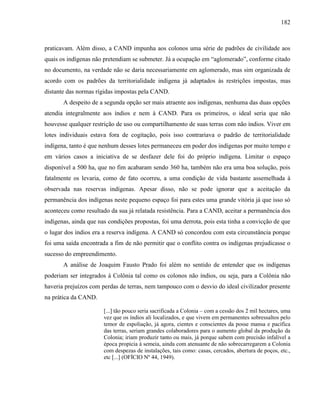 182
praticavam. Além disso, a CAND impunha aos colonos uma série de padrões de civilidade aos
quais os indígenas não pretendiam se submeter. Já a ocupação em “aglomerado”, conforme citado
no documento, na verdade não se daria necessariamente em aglomerado, mas sim organizada de
acordo com os padrões da territorialidade indígena já adaptados às restrições impostas, mas
distante das normas rígidas impostas pela CAND.
A despeito de a segunda opção ser mais atraente aos indígenas, nenhuma das duas opções
atendia integralmente aos índios e nem à CAND. Para os primeiros, o ideal seria que não
houvesse qualquer restrição de uso ou compartilhamento de suas terras com não índios. Viver em
lotes individuais estava fora de cogitação, pois isso contrariava o padrão de territorialidade
indígena, tanto é que nenhum desses lotes permaneceu em poder dos indígenas por muito tempo e
em vários casos a iniciativa de se desfazer dele foi do próprio indígena. Limitar o espaço
disponível a 500 ha, que no fim acabaram sendo 360 ha, também não era uma boa solução, pois
fatalmente os levaria, como de fato ocorreu, a uma condição de vida bastante assemelhada à
observada nas reservas indígenas. Apesar disso, não se pode ignorar que a aceitação da
permanência dos indígenas neste pequeno espaço foi para estes uma grande vitória já que isso só
aconteceu como resultado da sua já relatada resistência. Para a CAND, aceitar a permanência dos
indígenas, ainda que nas condições propostas, foi uma derrota, pois esta tinha a convicção de que
o lugar dos índios era a reserva indígena. A CAND só concordou com esta circunstância porque
foi uma saída encontrada a fim de não permitir que o conflito contra os indígenas prejudicasse o
sucesso do empreendimento.
A análise de Joaquim Fausto Prado foi além no sentido de entender que os indígenas
poderiam ser integrados à Colônia tal como os colonos não índios, ou seja, para a Colônia não
haveria prejuízos com perdas de terras, nem tampouco com o desvio do ideal civilizador presente
na prática da CAND.
[...] tão pouco seria sacrificada a Colonia – com a cessão dos 2 mil hectares, uma
vez que os índios ali localizados, e que vivem em permanentes sobressaltos pelo
temor de espoliação, já agora, cientes e conscientes da posse mansa e pacífica
das terras, seriam grandes colaboradores para o aumento global da produção da
Colonia; iriam produzir tanto ou mais, já porque sabem com precisão infalível a
época propicia à semeia, ainda com atenuante de não sobrecarregarem a Colonia
com despezas de instalações, tais como: casas, cercados, abertura de poços, etc.,
etc [...] (OFÍCIO Nº 44, 1949).
 