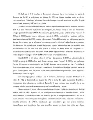183
O chefe da I. R. 5 concluiu o documento afirmando haver boa vontade por parte da
diretoria da CAND e solicitando ao diretor do SPI que fizesse gestões junto ao diretor
responsável pela Colônia no Ministério da Agricultura para que ele atendesse ao pleito de pelo
menos 2.000 hectares (OFÍCIO Nº 44, 1949).
A análise do documento revela que, embora aparentemente houvesse empenho do chefe
da I. R. 5 para solucionar o problema dos indígenas, na prática, o que se fazia era buscar uma
solução que viabilizasse a CAND. Ao considerar, por exemplo, que a CAND faria a “cessão” de
500 ou de 2.000 hectares para os indígenas, o chefe do SPI foi contraditório e ajudou a maltratar
a carta constitucional de 1946, vigente à época, cujo Artigo 216 garantia aos indígenas o respeito
à posse das terras em que se achassem “permanentemente localizados”. A localização permanente
dos indígenas foi atestada pelo próprio indigenista e pelas testemunhas por ele arroladas, mas
estranhamente não foi utilizada para evocar o direito de posse plena dos indígenas e a
inconstitucionalidade dos atos praticados pela CAND, especialmente o patrocínio da emissão de
títulos de propriedade pelo estado de Mato Grosso em favor de não índios.
Brand (1993, p. 61) cita o ofício nº 127 de 4 de setembro de 1949 da administração da
CAND ao chefe do SPI local no qual figura o acordo para a “cessão” de 500 ha aos indígenas.
Em tal documento, o administrador da CAND lembrou que o acordo previa a “retirada de
determinados capitães, como Henrique”. A exigência da retirada de Henrique confirma a tese de
que a destinação de uma fração de terras para o aldeamento indígena tinha como objetivo a
estabilização social da região.
Em uma exposição do chefe da I. R. 5, Iridiano Amarinho de Oliveira, datada em 9 de
julho de 1952 e direcionada ao diretor do SPI, o chefe do órgão indigenista defendeu a
permanência dos indígenas na região de Panambi. O que embasou suas posições foi a sua
expressa opinião em relação ao cumprimento da legislação então vigente.
No documento, Iridiano relatou uma viagem realizada à região de Dourados no final do
mês de junho de 1952. Segundo ele, em tal viagem conversou com o administrador da CAND.
Nesta conversa, o administrador teria lhe afirmado que não existia problemas entre a CAND e os
índios. Iridiano considerou que a afirmação do administrador da Colônia revelava e confirmava a
conduta criminosa da CAND, ressalvando que considerava que isso estava ocorrendo
especialmente por ignorância, fato que considero pouco provável, haja vista que alguns
 