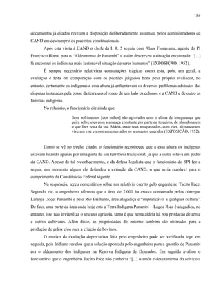 184
documentos já citados revelam a disposição deliberadamente assumida pelos administradores da
CAND em descumprir os preceitos constitucionais.
Após esta visita à CAND o chefe da I. R. 5 seguiu com Alaor Fioravante, agente do PI
Francisco Horta, para o “Aldeamento de Panambi” e assim descreveu a situação encontrada: “[...]
lá encontrei os índios na mais lastimável situação de seres humanos” (EXPOSIÇÃO, 1952).
É sempre necessário relativizar constatações trágicas como esta, pois, em geral, a
avaliação é feita em comparação com os padrões julgados bons pelo próprio avaliador, no
entanto, certamente os indígenas a essa altura já enfrentavam os diversos problemas advindos das
disputas instaladas pela posse da terra envolvendo de um lado os colonos e a CAND e de outro as
famílias indígenas.
No relatório, o funcionário diz ainda que,
Seus sofrimentos [dos índios] são agravados com o clima de insegurança que
paira sobre eles com a ameaça constante por parte de terceiros, de abandonarem
o que lhes resta da sua Aldeia, onde seus antepassados, com eles, ali nasceram,
viveram e se encontram enterrados os seus entes queridos (EXPOSIÇÃO, 1952).
Como se vê no trecho citado, o funcionário reconheceu que a essa altura os indígenas
estavam lutando apenas por uma parte de seu território tradicional, já que a outra estava em poder
da CAND. Apesar de tal reconhecimento, e da defesa legalista que o funcionário do SPI fez a
seguir, em momento algum ele defendeu a extinção da CAND, o que seria razoável para o
cumprimento da Constituição Federal vigente.
Na sequência, teceu comentários sobre um relatório escrito pelo engenheiro Tacito Pace.
Segundo ele, o engenheiro afirmou que a área de 2.000 ha estava contornada pelos córregos
Laranja Doce, Panambi e pelo Rio Brilhante, área alagadiça e “impraticável a qualquer cultura”.
De fato, uma parte da área onde hoje está a Terra Indígena Panambi – Lagoa Rica é alagadiça, no
entanto, isso não inviabiliza o seu uso agrícola, tanto é que nesta aldeia há boa produção de arroz
e outros cultivares. Além disso, as propriedades do entorno também são utilizadas para a
produção de grãos e/ou para a criação de bovinos.
O motivo da avaliação depreciativa feita pelo engenheiro pode ser verificada logo em
seguida, pois Iridiano revelou que a solução apontada pelo engenheiro para a questão de Panambi
era o aldeamento dos indígenas na Reserva Indígena de Dourados. Em seguida avaliou o
funcionário que o engenheiro Tacito Pace não conhecia “[...] o amôr e devotamento do selvicola
 