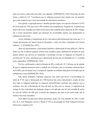 185
pelas suas terras, senão outra teria sido a sua sugestão” (EXPOSIÇÃO, 1952). Nesta fala, de certa
forma, o chefe da I. R. 5 reconheceu que os indígenas possuem uma relação com seu território
que é mais ampla do que a mera necessidade de subsistência econômica.
Em seguida, a exposição passou a abordar questões legais, em especial o Decreto nº 8.072
de 20 de junho de 1910, que criou o SPI e definiu suas competências. Segundo ele, o capítulo que
tratava das terras ocupadas por índios nunca havia sido cumprido pelas diretorias do SPI. Chegou
até a evocar documentos papais que ameaçam de excomunhão aqueles que despojassem os
indígenas de suas terras.
Assim, defendeu o cumprimento da lei e deu parecer pela demarcação das terras que “[...]
sempre pertenceram aos índios Caiuás de Dourados, e onde está feito o loteamento da Colonia
Federal [...]” (EXPOSIÇÃO, 1952).
Após sua argumentação, o funcionário defendeu a demarcação de uma gleba de 1.500 ha.
Outra vez não se aplicou qualquer critério mais complexo para a definição do tamanho da área,
apenas indicou que deveria ser respeitada a localização em que os indígenas de Panambi se
encontravam. No mais, considerou que a demarcação da área por ele defendida era “[...] medida
justa e reparadora” (EXPOSIÇÃO, 1952).
Por fim, confirmando o ideal civilizador do SPI, o chefe da I. R. 5 afirmou ser da opinião
de que os indígenas passariam para a condição de civilizados, pois se tornariam concessionários
da CAND e que lucrariam com o exemplo de empenho ao trabalho dado pelos civilizados que ali
trabalhavam a terra (EXPOSIÇÃO, 1952).
Esta última afirmação é bastante imprecisa, mas indica que talvez a recomendação do
chefe da 5ª I.R. para a demarcação de 1.500 hectares não estava direcionada à criação de uma
área onde os indígenas pudessem se organizar territorialmente conforme seus próprios usos e
costumes, mas sim à distribuição de lotes tal qual era feito com os colonos. A experiência de
entrega de lotes individuais aos indígenas chegou a ser aplicada, mas foi mal sucedida do ponto
de vista da CAND e do SPI, pois a maioria dos indígenas, por uma ou por outra razão, não se
manteve nos lotes concedidos.
Anos depois da data deste último documento citado, em 4 de setembro de 1961, o chefe
da I. R. 5, José Mongenot, enviou o Memo nº 538 ao encarregado do Posto Indígena Francisco
Horta com o seguinte texto:
 