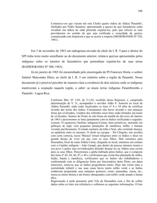 186
Comunico-vos que vieram até esta Chefia quatro índios da Aldeia 'Panambi',
chefiados por Pedro Sanalero, apresentando a queixa de que fazendeiros estão
invadido sua aldeia de onde pretende expulsa-los, pelo que solicito as suas
providencias no sentido de que seja verificada a veracidade da queixa,
comunicando esta Inspetoria o que se ocorre a respeito (MEMORANDO Nº 538,
1961).
Em 3 de novembro de 1963 um radiograma enviado do chefe da I. R. 5 para o diretor do
SPI tinha texto muito semelhante ao do documento anterior, relatava queixas apresentadas pelos
indígenas sobre os intentos de fazendeiros que pretendiam expulsá-los de suas terras
(RADIOGRAMA Nº 300, 1963).
Já em janeiro de 1965 foi encaminhado pelo encarregado do PI Francisco Horta, o senhor
Salatiel Marcondes Diniz, ao chefe da I. R. 5 um relatório sobre a região de Panambi. Nesse
documento já é possível perceber de maneira clara a existência de dois núcleos onde os indígenas
mantiveram a ocupação naquela região, a saber: as atuais terras indígenas Panambizinho e
Panambi - Lagoa Rica.
Conforme Mm. Nº 1/65, de 2-1-65, recebido dessa Regional, e, cumprindo
determinação de V. S., acompanhei o servidor Adão S. Amorim ao local da
Aldeia Panambí, onde estão localizados os lotes nº 8 e 10 afim de certificar
invasão das terras dos índios. Constatamos não haver invasão e sim ameaças
feitas por civilizados, visinhos dos referidos esses lotes estão titulados em nome
de civilizados. Saimos do Ponto ás oito horas da manhã do dia nove de Janeiro
de 1965 e percorremos os lotes juntamente com os Indios verificando o seguinte:
existem 14 (quatorze) famílias indigenas-Caiuás, bem primitivos, morando em
palhoças de sapê, com pequenas plantações de mandioca, milho, e banana
vivendo pacificamente. O estado sanitario da tribu é bom, não existindo doença,
ou epidemia entre os mesmos. O chefe ou cacique – Paí Chiquito, nos recebeu
com certa cortezia, tocou 'Maracá' (ritual religioso) entre os Indios o disse ter
grande desejo de viver em paz com os seus filhos. Dali rumamos para
Douradina, local da outra Aldeia Caiuá, chegando ao local, entramos em contato
com o Capitão indigena – João Carapé, que dentro de poucos minutos reuniu o
seu povo e pediu suas reivindicações dizendo desejar ter na Aldeia uma escola
para os seus filhos. Percorremos a gleba habitada pelos Indios, que é composta
dos lotes nº 42, 44, 46, 47, e 48 e verificamos que existe boa plantação de milho,
feijão, batata e mandioca, verificamos que os Indios são trabalhadores e
confrontando com as diligencias feitas por funcionários deste Pôsto, em datas
anteriores, notou-se que os Indios progrediram muito. Hoje não existe mais a
mortalidade infantil e nas suas casas havia muito milho verde e as Indias
estabavam preparando seus manjares gostosos, como: pamonhas, curau, etc.,
notou-se muita fartura e até fomos obsequiados com milho verde assado e batata
dôce.
Regressando à tarde passamos pela Vila de Douradina com o fim de colher
dados sobre os lotes em referência e colhemos as seguintes informações. O lote
 