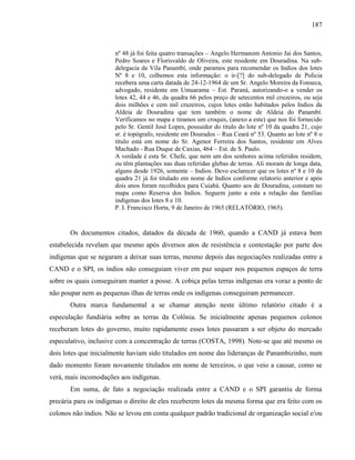 187
nº 48 já foi feita quatro transações – Angelo Hermanom Antonio Jai dos Santos,
Pedro Soares e Florisvaldo de Oliveira, este residente em Douradina. Na sub-
delegacia da Vila Panambí, onde paramos para recomendar os Indios dos lotes
Nº 8 e 10, colhemos esta informação: o ir-[?] do sub-delegado de Policia
recebera uma carta datada de 24-12-1964 de um Sr. Angelo Moreira da Fonseca,
advogado, residente em Umuarama – Est. Paraná, autorizando-o a vender os
lotes 42, 44 e 46, da quadra 66 pelos preço de setecentos mil cruzeiros, ou seja
dois milhões e cem mil cruzeiros, cujos lotes estão habitados pelos Indios da
Aldeia de Douradina que tem também o nome de Aldeia do Panambí.
Verificamos no mapa e tiramos um croquis, (anexo a este) que nos foi fornecido
pelo Sr. Gentil José Lopes, possuidor do titulo do lote nº 10 da quadra 21, cujo
sr. é topógrafo, residente em Dourados – Rua Ceará nº 53. Quanto ao lote nº 8 o
titulo está em nome do Sr. Agenor Ferreira dos Santos, residente em Alves
Machado - Rua Duque de Caxias, 464 – Est. de S. Paulo.
A verdade é esta Sr. Chefe, que nem um dos senhores acima referidos residem,
ou têm plantações nas duas referidas glebas de terras. Ali moram de longa data,
alguns desde 1926, somente – Indios. Devo esclarecer que os lotes nº 8 e 10 da
quadra 21 já foi titulado em nome de Indios conforme relatorio anterior e após
dois anos foram recolhidos para Cuiabá. Quanto aos de Douradina, constam no
mapa como Reserva dos Indios. Seguem junto a esta a relação das famílias
indígenas dos lotes 8 e 10.
P. I. Francisco Horta, 9 de Janeiro de 1965 (RELATÓRIO, 1965).
Os documentos citados, datados da década de 1960, quando a CAND já estava bem
estabelecida revelam que mesmo após diversos atos de resistência e contestação por parte dos
indígenas que se negaram a deixar suas terras, mesmo depois das negociações realizadas entre a
CAND e o SPI, os índios não conseguiam viver em paz sequer nos pequenos espaços de terra
sobre os quais conseguiram manter a posse. A cobiça pelas terras indígenas era voraz a ponto de
não poupar nem as pequenas ilhas de terras onde os indígenas conseguiram permanecer.
Outra marca fundamental a se chamar atenção neste último relatório citado é a
especulação fundiária sobre as terras da Colônia. Se inicialmente apenas pequenos colonos
receberam lotes do governo, muito rapidamente esses lotes passaram a ser objeto do mercado
especulativo, inclusive com a concentração de terras (COSTA, 1998). Note-se que até mesmo os
dois lotes que inicialmente haviam sido titulados em nome das lideranças de Panambizinho, num
dado momento foram novamente titulados em nome de terceiros, o que veio a causar, como se
verá, mais incomodações aos indígenas.
Em suma, de fato a negociação realizada entre a CAND e o SPI garantiu de forma
precária para os indígenas o direito de eles receberem lotes da mesma forma que era feito com os
colonos não índios. Não se levou em conta qualquer padrão tradicional de organização social e/ou
 
