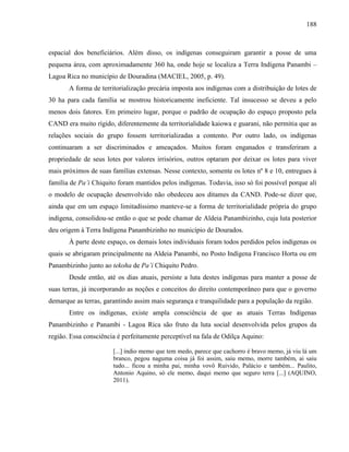 188
espacial dos beneficiários. Além disso, os indígenas conseguiram garantir a posse de uma
pequena área, com aproximadamente 360 ha, onde hoje se localiza a Terra Indígena Panambi –
Lagoa Rica no município de Douradina (MACIEL, 2005, p. 49).
A forma de territorialização precária imposta aos indígenas com a distribuição de lotes de
30 ha para cada família se mostrou historicamente ineficiente. Tal insucesso se deveu a pelo
menos dois fatores. Em primeiro lugar, porque o padrão de ocupação do espaço proposto pela
CAND era muito rígido, diferentemente da territorialidade kaiowa e guarani, não permitia que as
relações sociais do grupo fossem territorializadas a contento. Por outro lado, os indígenas
continuaram a ser discriminados e ameaçados. Muitos foram enganados e transferiram a
propriedade de seus lotes por valores irrisórios, outros optaram por deixar os lotes para viver
mais próximos de suas famílias extensas. Nesse contexto, somente os lotes nº 8 e 10, entregues à
família de Pa’i Chiquito foram mantidos pelos indígenas. Todavia, isso só foi possível porque ali
o modelo de ocupação desenvolvido não obedeceu aos ditames da CAND. Pode-se dizer que,
ainda que em um espaço limitadíssimo manteve-se a forma de territorialidade própria do grupo
indígena, consolidou-se então o que se pode chamar de Aldeia Panambizinho, cuja luta posterior
deu origem à Terra Indígena Panambizinho no município de Dourados.
À parte deste espaço, os demais lotes individuais foram todos perdidos pelos indígenas os
quais se abrigaram principalmente na Aldeia Panambi, no Posto Indígena Francisco Horta ou em
Panambizinho junto ao tekoha de Pa’i Chiquito Pedro.
Desde então, até os dias atuais, persiste a luta destes indígenas para manter a posse de
suas terras, já incorporando as noções e conceitos do direito contemporâneo para que o governo
demarque as terras, garantindo assim mais segurança e tranquilidade para a população da região.
Entre os indígenas, existe ampla consciência de que as atuais Terras Indígenas
Panambizinho e Panambi - Lagoa Rica são fruto da luta social desenvolvida pelos grupos da
região. Essa consciência é perfeitamente perceptível na fala de Odilça Aquino:
[...] índio memo que tem medo, parece que cachorro é bravo memo, já viu lá um
branco, pegou naguma coisa já foi assim, saiu memo, morre também, ai saiu
tudo... ficou a minha pai, minha vovô Ruivido, Palácio e também... Paulito,
Antonio Aquino, só ele memo, daqui memo que seguro terra [...] (AQUINO,
2011).
 
