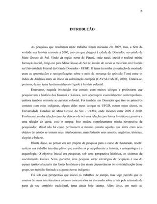 18
INTRODUÇÃO
As pesquisas que resultaram neste trabalho foram iniciadas em 2009, mas, a bem da
verdade sua história remonta a 2006, ano em que cheguei à cidade de Dourados, no estado de
Mato Grosso do Sul. Vindo da região norte do Paraná, onde nasci, cresci e realizei minha
formação inicial, dirigi-me para Mato Grosso do Sul no intuito de cursar o mestrado em História
na Universidade Federal da Grande Dourados - UFGD. O tema da minha dissertação de mestrado
eram as apropriações e ressignificações sobre o mito da presença do apóstolo Tomé entre os
índios da América antes do início da colonização europeia (CAVALCANTE, 2008). Tratava-se,
portanto, de um tema fundamentalmente ligado à história colonial.
Entretanto, naquela instituição tive contato com muitos colegas e professores que
pesquisavam a história dos Guarani e Kaiowa, com abordagem essencialmente contemporânea,
embora também remonte ao período colonial. Foi também em Dourados que tive os primeiros
contatos com estes indígenas, alguns deles meus colegas na UFGD, outros meus alunos, na
Universidade Estadual de Mato Grosso do Sul - UEMS, onde lecionei entre 2009 e 2010.
Finalmente, minha relação com eles deixava de ser uma relação com fontes históricas e passava a
uma relação de carne, osso e sangue. Isso mudou completamente minha perspectiva de
pesquisador, afinal não há como permanecer o mesmo quando aqueles que antes eram seus
objetos de estudo se tornam seus interlocutores, manifestando seus anseios, angústias, tristezas,
alegrias e belezas.
Diante disso, ao pensar em um projeto de pesquisa para o curso de doutorado, resolvi
realizar um trabalho interdisciplinar que envolveria principalmente a história, a antropologia e a
arqueologia. O objetivo inicial era pesquisar, sob uma perspectiva histórica, os sistemas de
assentamento kaiowa. Seria, portanto, uma pesquisa sobre estratégias de ocupação e uso do
espaço territorial a partir das fontes históricas e das atuais circunstâncias de territorialização desse
grupo, um trabalho limitado a algumas terras indígenas.
Foi sob essa perspectiva que iniciei os trabalhos de campo, mas logo percebi que os
anseios de meus interlocutores estavam concentrados na discussão sobre a luta pela retomada de
parte de seu território tradicional, tema ainda hoje latente. Além disso, em meio ao
 