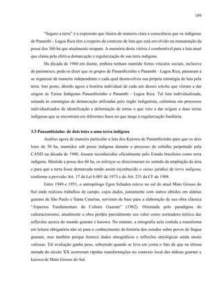 189
“Seguro a terra” é a expressão que ilustra de maneira clara a consciência que os indígenas
de Panambi - Lagoa Rica têm a respeito do contexto de luta que está envolvido na manutenção da
posse dos 360 ha que atualmente ocupam. A memória desta vitória é combustível para a luta atual
que clama pela efetiva demarcação e regularização de sua terra indígena.
Da década de 1960 em diante, embora tenham mantido fortes vínculos sociais, inclusive
de parentesco, pode-se dizer que os grupos de Panambizinho e Panambi - Lagoa Rica, passaram a
se organizar de maneira independente e cada qual desenvolveu sua própria estratégia de luta pela
terra. Isto posto, abordo agora a história individual de cada um desses tekoha que vieram a dar
origem às Terras Indígenas Panambizinho e Panambi - Lagoa Rica. Tal luta individualizada,
somada às estratégias de demarcação utilizadas pelo órgão indigenista, culminou em processos
individualizados de identificação e delimitação de terras o que veio a dar origem a duas terras
indígenas que se encontram em diferentes fases no que tange à regularização fundiária.
3.3 Panambizinho: de dois lotes a uma terra indígena
Analiso agora de maneira particular a luta dos Kaiowa de Panambizinho para que os dois
lotes de 30 ha, mantidos sob posse indígena durante o processo de esbulho perpetrado pela
CAND na década de 1940, fossem reconhecidos oficialmente pelo Estado brasileiro como terra
indígena. Mantida a posse dos 60 ha, os esforços se direcionaram no sentido da ampliação da área
e para que a terra fosse demarcada tendo assim reconhecido o status jurídico de terra indígena,
conforme a previsão Art. 17 da Lei 6.001 de 1973 e do Art. 231 da CF de 1988.
Entre 1949 e 1951, o antropólogo Egon Schaden esteve no sul do atual Mato Grosso do
Sul onde realizou trabalhos de campo, cujos dados, juntamente com outros obtidos em aldeias
guarani de São Paulo e Santa Catarina, serviram de base para a elaboração de sua obra clássica
“Aspectos Fundamentais da Cultura Guarani” (1962). Orientada pelo paradigma do
culturacionismo, atualmente a obra perdeu parcialmente seu valor como norteadora teórica das
reflexões acerca do mundo guarani e kaiowa. No entanto, a etnografia nela contida a transforma
em leitura obrigatória não só para o conhecimento da história dos estudos sobre povos de língua
guarani, mas também porque fornece dados etnográficos e reflexões etnológicas ainda muito
valiosas. Tal avaliação ganha peso, sobretudo quando se leva em conta o fato de que na última
metade do século XX ocorreram rápidas transformações no contexto local das aldeias guarani e
kaiowa de Mato Grosso do Sul.
 