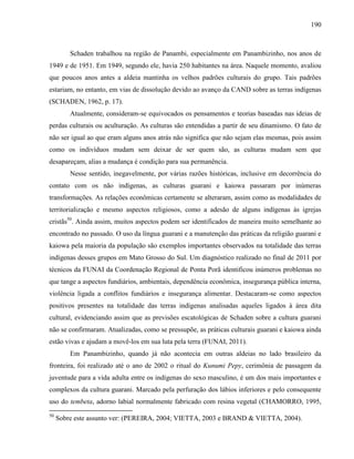 190
Schaden trabalhou na região de Panambi, especialmente em Panambizinho, nos anos de
1949 e de 1951. Em 1949, segundo ele, havia 250 habitantes na área. Naquele momento, avaliou
que poucos anos antes a aldeia mantinha os velhos padrões culturais do grupo. Tais padrões
estariam, no entanto, em vias de dissolução devido ao avanço da CAND sobre as terras indígenas
(SCHADEN, 1962, p. 17).
Atualmente, consideram-se equivocados os pensamentos e teorias baseadas nas ideias de
perdas culturais ou aculturação. As culturas são entendidas a partir de seu dinamismo. O fato de
não ser igual ao que eram alguns anos atrás não significa que não sejam elas mesmas, pois assim
como os indivíduos mudam sem deixar de ser quem são, as culturas mudam sem que
desapareçam, alias a mudança é condição para sua permanência.
Nesse sentido, inegavelmente, por várias razões históricas, inclusive em decorrência do
contato com os não indígenas, as culturas guarani e kaiowa passaram por inúmeras
transformações. As relações econômicas certamente se alteraram, assim como as modalidades de
territorialização e mesmo aspectos religiosos, como a adesão de alguns indígenas às igrejas
cristãs50
. Ainda assim, muitos aspectos podem ser identificados de maneira muito semelhante ao
encontrado no passado. O uso da língua guarani e a manutenção das práticas da religião guarani e
kaiowa pela maioria da população são exemplos importantes observados na totalidade das terras
indígenas desses grupos em Mato Grosso do Sul. Um diagnóstico realizado no final de 2011 por
técnicos da FUNAI da Coordenação Regional de Ponta Porã identificou inúmeros problemas no
que tange a aspectos fundiários, ambientais, dependência econômica, insegurança pública interna,
violência ligada a conflitos fundiários e insegurança alimentar. Destacaram-se como aspectos
positivos presentes na totalidade das terras indígenas analisadas aqueles ligados à área dita
cultural, evidenciando assim que as previsões escatológicas de Schaden sobre a cultura guarani
não se confirmaram. Atualizadas, como se pressupõe, as práticas culturais guarani e kaiowa ainda
estão vivas e ajudam a movê-los em sua luta pela terra (FUNAI, 2011).
Em Panambizinho, quando já não acontecia em outras aldeias no lado brasileiro da
fronteira, foi realizado até o ano de 2002 o ritual do Kunumi Pepy, cerimônia de passagem da
juventude para a vida adulta entre os indígenas do sexo masculino, é um dos mais importantes e
complexos da cultura guarani. Marcado pela perfuração dos lábios inferiores e pelo consequente
uso do tembeta, adorno labial normalmente fabricado com resina vegetal (CHAMORRO, 1995,
50
Sobre este assunto ver: (PEREIRA, 2004; VIETTA, 2003 e BRAND & VIETTA, 2004).
 