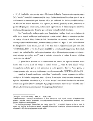 191
p. 101). O ritual só foi interrompido após o falecimento de Paulito Aquino, rezador que sucedeu a
Pa’i Chiquito51
como liderança espiritual do grupo. Dada a complexidade do ritual, poucos são os
rezadores que se consideram aptos para este ofício, por isso desde sua morte o ritual não voltou a
ser praticado nas aldeias brasileiras. Não significa, no entanto, que esteja extinto, há notícias de
que no lado paraguaio ainda ocorre, inclusive com a participação de líderes religiosos de aldeias
brasileiras, não se pode então descartar que volte a ser praticado no lado brasileiro.
Em Panambizinho ainda se realiza com frequência o ritual do Avatikyry ou batismo do
milho novo, trata-se também de uma importante prática guarani e kaiowa, atualmente presente
em poucas aldeias de Mato Grosso do Sul. Panambizinho, no entanto, a mantém viva, sob a
liderança do rezador Jairo Barbosa, também conhecido como Luiz Aguja. A festa é realizada num
dos três primeiros meses do ano, dura em si três dias, mas os preparativos começam bem antes
(CHAMORRO, 1995, p. 75). Em fevereiro de 2011 tive a oportunidade de participar deste ritual,
observei que muitas famílias indígenas oriundas de outras aldeias comparecem para prestigiar e
levam consigo seu milho novo52
para o batismo, reforçando o caráter de centro religioso
conferido a este tekoha.53
As previsões de Schaden não se concretizaram em relação aos aspectos culturais, mas o
mesmo não se pode dizer em relação a outros pontos. A perda da terra trouxe consigo
consequências nefastas para a vida econômica e social guarani e kaiowa. Nesse ponto, as
preocupações do autor não só se confirmaram como foram superadas (SCHADEN, 1962, p. 64).
A estirpe de aldeia tradicional conferida a Panambizinho vem de longa data, as análises
etnológicas de Schaden, em grande parte, valem-se de exemplos ali encontrados para descrever
aspectos considerados tradicionais e já na década de 1950 dificilmente encontrados em muitas
comunidades guarani e kaiowa da região. A julgar pelas inúmeras menções que o autor fez a Pa’i
Chiquito, facilmente se conclui que ele foi seu principal interlocutor.
51
Chiquito faleceu em 1990 (Cf. MACIEL, 2005, p. 54).
52
O ritual sempre é realizado em reverência ao Avati Jakaira ou Avati Morotĩ, que é o milho tradicional
guarani e kaiowa. Embora atualmente cultivem sementes industriais não lhes atribuem o mesmo valor
sagrado dispensado às tradicionais.
53
Este ritual recentemente foi estudado por Izaque João (2011), primeiro Kaiowa a receber o título de
mestre em história. A abordagem por ele elaborada é inovadora, pois como indígena conseguiu acessar
informações dificilmente expostas a um não índio.
 