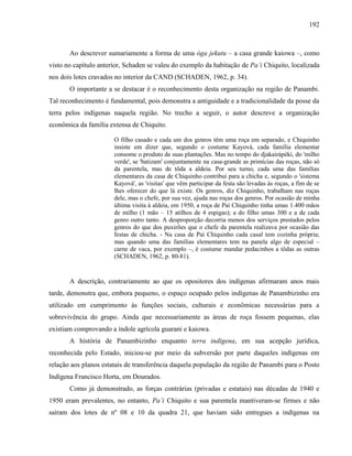 192
Ao descrever sumariamente a forma de uma óga jekutu – a casa grande kaiowa –, como
visto no capítulo anterior, Schaden se valeu do exemplo da habitação de Pa’i Chiquito, localizada
nos dois lotes cravados no interior da CAND (SCHADEN, 1962, p. 34).
O importante a se destacar é o reconhecimento desta organização na região de Panambi.
Tal reconhecimento é fundamental, pois demonstra a antiguidade e a tradicionalidade da posse da
terra pelos indígenas naquela região. No trecho a seguir, o autor descreve a organização
econômica da família extensa de Chiquito.
O filho casado e cada um dos genros têm uma roça em separado, e Chiquinho
insiste em dizer que, segundo o costume Kayová, cada família elementar
consome o produto de suas plantações. Mas no tempo do djakairápékí, do 'milho
verde', se 'batizam' conjuntamente na casa-grande as primícias das roças, não só
da parentela, mas de tôda a aldeia. Por seu turno, cada uma das famílias
elementares da casa de Chiquinho contribui para a chicha e, segundo o 'sistema
Kayová', as 'visitas' que vêm participar da festa são levadas às roças, a fim de se
lhes oferecer do que lá existe. Os genros, diz Chiquinho, trabalham nas roças
dele, mas o chefe, por sua vez, ajuda nas roças dos genros. Por ocasião de minha
última visita à aldeia, em 1950, a roça de Paí Chiquinho tinha umas 1.400 mãos
de milho (1 mão – 15 atilhos de 4 espigas); a do filho umas 300 e a de cada
genro outro tanto. A desproporção decorria menos dos serviços prestados pelos
genros do que dos puxirões que o chefe da parentela realizava por ocasião das
festas de chicha. - Na casa de Paí Chiquinho cada casal tem cozinha própria;
mas quando uma das famílias elementares tem na panela algo de especial –
carne de vaca, por exemplo –, é costume mandar pedacinhos a tôdas as outras
(SCHADEN, 1962, p. 80-81).
A descrição, contrariamente ao que os opositores dos indígenas afirmaram anos mais
tarde, demonstra que, embora pequeno, o espaço ocupado pelos indígenas de Panambizinho era
utilizado em cumprimento às funções sociais, culturais e econômicas necessárias para a
sobrevivência do grupo. Ainda que necessariamente as áreas de roça fossem pequenas, elas
existiam comprovando a índole agrícola guarani e kaiowa.
A história de Panambizinho enquanto terra indígena, em sua acepção jurídica,
reconhecida pelo Estado, iniciou-se por meio da subversão por parte daqueles indígenas em
relação aos planos estatais de transferência daquela população da região de Panambi para o Posto
Indígena Francisco Horta, em Dourados.
Como já demonstrado, as forças contrárias (privadas e estatais) nas décadas de 1940 e
1950 eram prevalentes, no entanto, Pa’i Chiquito e sua parentela mantiveram-se firmes e não
saíram dos lotes de nº 08 e 10 da quadra 21, que haviam sido entregues a indígenas na
 