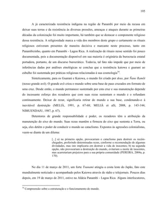 195
A já caracterizada resistência indígena na região de Panambi por meio da recusa em
deixar suas terras e da resistência às diversas pressões, ameaças e ataques durante as primeiras
décadas da colonização foi muito importante, há também que se destacar o componente religioso
dessa resistência. A religiosidade marca a vida dos membros deste grupo e certamente os rituais
religiosos estiveram presentes de maneira decisiva e marcante neste processo, tanto em
Panambizinho, quanto em Panambi - Lagoa Rica. A realização de rituais nesse sentido foi pouco
documentada, pois a documentação disponível em sua maioria é originária da burocracia estatal
portadora, portanto, de um discurso burocrático. Todavia, tal fato não impede que por meio de
inferências dadas por análises etnológicas se conclua que a resistência kaiowa e guarani ao
esbulho foi sustentada por práticas religiosas relacionadas à sua cosmologia54
.
Sinteticamente, para os Guarani e Kaiowa, o mundo foi criado por deus, por Ñane Ramõi
(nosso grande avô). O grande avô criou o mundo sobre uma base de paus cruzados em formato de
uma cruz. Desde então, o mundo permanece sustentado por esta cruz e sua manutenção depende
do incessante esforço dos rezadores que com suas rezas sustentam o mundo e o refundam
continuamente. Deixar de rezar, significaria retirar do mundo a sua base, condenando-o à
inevitável destruição (MELIÀ, 1991, p. 67-68; MELIÀ et alli, 2008, p. 143-144;
NIMUENDAJU, 1987, p. 67).
Detentores de grande responsabilidade e poder, os rezadores têm a atribuição da
manutenção do eixo do mundo. Suas rezas mantêm a firmeza do eixo que sustenta a Terra, ou
seja, eles detêm o poder de conduzir o mundo ao cataclismo. Expostos às agressões colonialistas,
veem-se diante de um dilema:
[...] a) na primeira opção, provocariam o cataclismo para destruir os recém-
chegados, proferindo determinadas rezas, conforme a recomendação de algumas
divindades, mas isto implicaria em destruir a vida de inocentes; b) na segunda
opção, não provocariam a destruição do mundo, evitariam a morte de inocentes,
mas acarretariam prejuízos para a sua própria comunidade (PEREIRA, 2004a, p.
170).
No dia 11 de março de 2011, um forte Tsunami atingiu a costa leste do Japão, fato este
mundialmente noticiado e acompanhado pelos Kaiowa através de rádio e telejornais. Poucos dias
depois, em 19 de março de 2011, estive na Aldeia Panambi - Lagoa Rica. Alguns interlocutores,
54
Compreensão sobre a estruturação e o funcionamento do mundo.
 